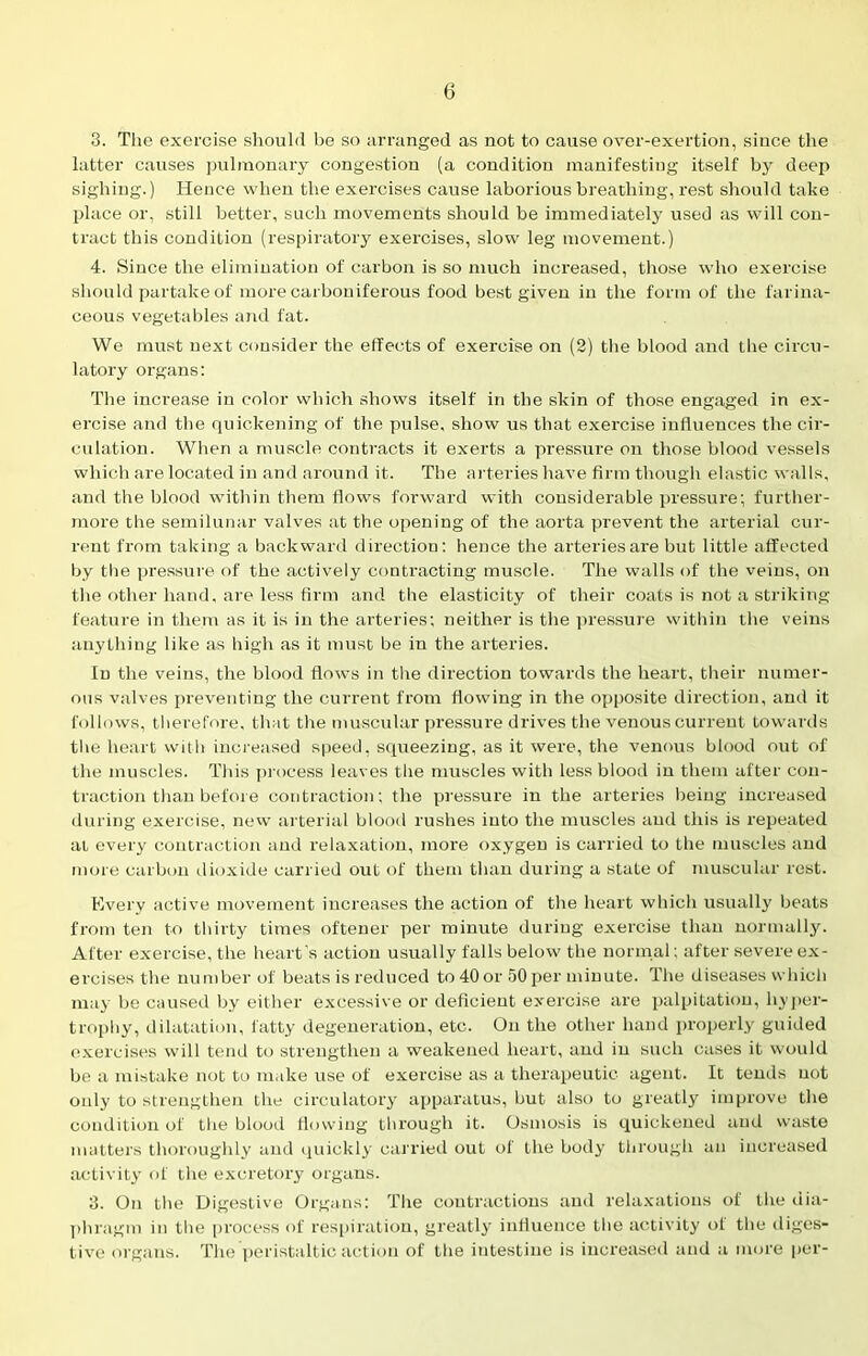 3. The exercise should be so arranged as not to cause over-exertion, since the latter causes pulmonary congestion (a condition manifesting itself by deep sighing.) Hence when the exercises cause laborious breathing, rest should take place or, still better, such movements should be immediately used as will con- tract this condition (respiratory exercises, slow leg movement.) 4. Since the elimination of carbon is so much increased, those who exercise should partake of more carboniferous food best given in the form of the farina- ceous vegetables and fat. We must next consider the effects of exercise on (2) the blood and the circu- latory organs: The increase in color which shows itself in the skin of those engaged in ex- ercise and the quickening of the pulse, show us that exercise influences the cir- culation. When a muscle contracts it exerts a pressure on those blood vessels which are located in and around it. The arteries have firm though elastic walls, and the blood within them flows forward with considerable pressure; further- more the semilunar valves at the opening of the aorta prevent the arterial cur- rent from taking a backward direction: hence the arteries are but little affected by the pressure of the actively contracting muscle. The walls of the veins, on the other hand, are less firm and the elasticity of their coats is not a striking feature in them as it is in the arteries; neither is the pressure within the veins anything like as high as it must be in the arteries. In the veins, the blood flows in the direction towards the heart, their numer- ous valves preventing the current from flowing in the opposite direction, and it follows, t herefore, that the muscular pressure drives the venous current towards the heart with increased speed, squeezing, as it were, the venous blood out of the muscles. This process leaves the muscles with less blood in them after con- traction than before contraction; the pressure in the arteries being increased during exercise, new arterial blood rushes into the muscles and this is repeated at every contraction and relaxation, more oxygen is carried to the muscles and more carbon dioxide carried out of them than during a state of muscular rest. Every active movement increases the action of the heart which usually beats from ten to thirty times oftener per minute during exercise than normally. After exercise, the heart’s action usually falls below the normal; after severe ex- ercises the number of beats is reduced to 40 or 50 per minute. The diseases which may be caused by either excessive or deficient exercise are palpitation, hyper- trophy, dilatation, fatty degeneration, etc. On the other hand properly guided exercises will tend to strengthen a weakened heart, and in such cases it would be a mistake not to make use of exercise as a therapeutic agent. It tends not only to strengthen the circulatory apparatus, but also to greatly improve the condition of the blood flowing through it. Osmosis is quickened and waste matters thoroughly and quickly carried out of the body through an increased activity of the excretory organs. 3. On the Digestive Organs: The contractions and relaxations of the dia- phragm in the process of respiration, greatly influence the activity of the diges- tive organs. The peristaltic action of the intestine is increased and a more per-