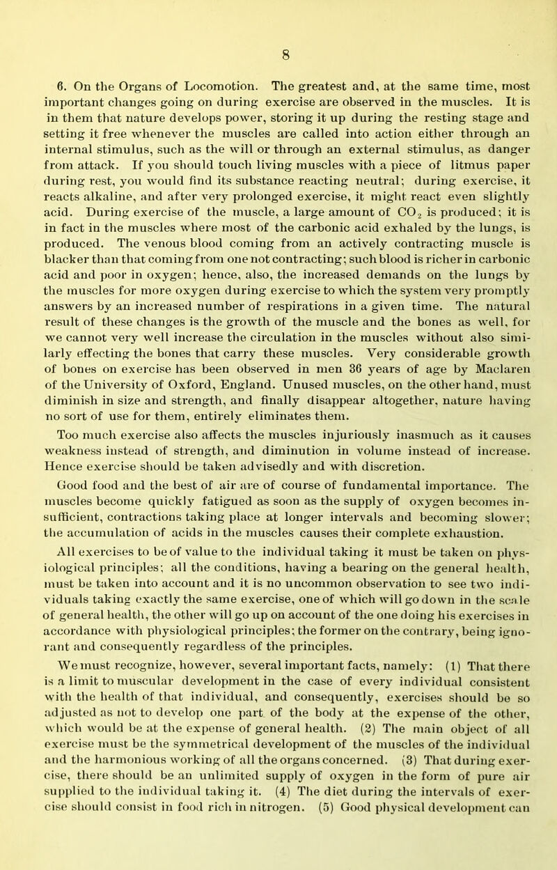 6. On the Organs of Locomotion. The greatest and, at the same time, most important changes going on during exercise are observed in the muscles. It is in them that nature develops power, storing it up during the resting stage and setting it free whenever the muscles are called into action either through an internal stimulus, such as the will or through an external stimulus, as danger from attack. If you should touch living muscles with a piece of litmus paper during rest, you would find its substance reacting neutral; during exercise, it reacts alkaline, and after very prolonged exercise, it might, react even slightly acid. During exercise of the muscle, a large amount of C02 is produced; it is in fact in the muscles where most of the carbonic acid exhaled by the lungs, is produced. The venous blood coming from an actively contracting muscle is blacker than that coming from one not contracting; such blood is richer in carbonic acid and poor in oxygen; hence, also, the increased demands on the lungs by the muscles for more oxygen during exercise to which the system very promptly answers by an increased number of respirations in a given time. The natural result of these changes is the growth of the muscle and the bones as well, for we cannot very well increase the circulation in the muscles without also simi- larly effecting the bones that carry these muscles. Very considerable growth of bones on exercise has been observed in men 36 years of age by Maclaren of the University of Oxford, England. Unused muscles, on the other hand, must diminish in size and strength, and finally disappear altogether, nature having no sort of use for them, entirely eliminates them. Too much exercise also affects the muscles injuriously inasmuch as it causes weakness instead of strength, and diminution in volume instead of increase. Hence exercise should be taken advisedly and with discretion. Good food and the best of air are of course of fundamental importance. The muscles become quickly fatigued as soon as the supply of oxygen becomes in- sufficient, contractions taking place at longer intervals and becoming slower; the accumulation of acids in the muscles causes their complete exhaustion. All exercises to be of value to the individual taking it must be taken on phys- iological principles; all the conditions, having a bearing on the general health, must be taken into account and it is no uncommon observation to see two indi- viduals taking exactly the same exercise, one of which will go down in the sca le of general health, the other will go up on account of the one doing liis exercises in accordance with physiological principles; the former on the contrary, being igno- rant and consequently regardless of the principles. Wemust recognize, however, several important facts, namely: (1) That there is a limit to muscular development in the case of every individual consistent with the health of that individual, and consequently, exercises should bo so adjusted as not to develop one part of the body at the expense of the other, which would be at the expense of general health. (2) The main object of all exercise must be the symmetrical development of the muscles of the individual and the harmonious working of all the organs concerned. (3) That during exer- cise, there should be an unlimited supply of oxygen in the form of pure air supplied to the individual taking it. (4) The diet during the intervals of exer- cise should consist in food rich in nitrogen. (5) Good physical development can