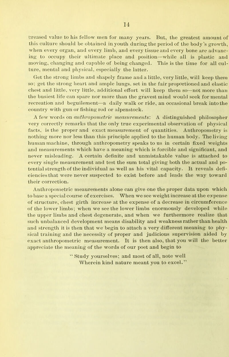 Creased value to his fellow men for many years. But, the greatest amount of this culture should be obtained in youth during the period of the body’s growth, when every organ, and every limb, and every tissue and every bone are advanc- ing to occupy their ultimate place and position—while all is plastic and moving, changing and capable of being changed. This is the time for all cul- ture, mental and physical, especially the latter. Get the strong limbs and shapely frame and a little, very little, will keep them so; get the strong heart and ample lungs, set in the fair proportioned and elastic chest and little, very little, additional effort will keep them so—not more than the busiest life can spare nor more than the gravest mind would seek for mental recreation and beguilement—a daily walk or ride, an occasional break into the country with gun or fishing rod or alpenstock. A few words on anthropometric measurements'. A distinguished philosopher very correctly remarks that the only true experimental observation of physical facts, is the proper and exact measurement of quantities. Anthropometry is nothing more nor less than this principle applied to the human body. The living human machine, through anthropometry speaks to us in certain fixed weights and measurements which have a meaning which is forcible and significant, and never misleading. A certain definite and unmistakable value is attached to every single measurement and test the sum total giving both the actual and po- tential strength of the individual as well as his vital capacity. It reveals defi- ciencies that were never suspected to exist before and leads the way toward their correction. Anthropometric meanrements alone can give one the proper data upon which to base a special course of exercises. When we see weight increase at the expense of structure, chest girth increase at the expense of a decrease in circumference of the lower limbs; when we see the lower limbs enormously developed while the upper limbs and chest degenerate, and when we furthermore realize that such unbalanced development means disability and weakness rather than health and strength it is then that we begin to attach a very different meaning to phy- sical training and the necessity of proper and judicious supervision aided by exact anthropometric measurement. It is then also, that you will the better appreciate the meaning of the words of our poet and begin to “ Study yourselves; and most of all, note well Wherein kind nature meant you to excel.”
