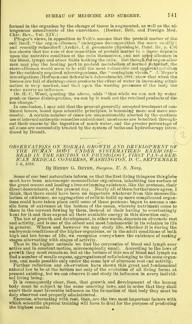 formed in the organism by the change of tissue is augmented, as well as the ni- trogenous constituents of the excretions. (Bocker, Brit, and Foreign Med. Chir. Rev., Vol. XIV.) Pfluger’s views, in opposition to Voit’s, assume that the proteid matter of the cell itself, “the organ-, ilbumen,” undergoes decomposition the more readily; and recently Schondorff (Archiv. f. d. gesammte physiologie, Band, liv, p. 4:0) has shown that the rate of decomposition of proteid matter in a, tissue depends upon the nutritive condition of the cells themselves, and not upjjbnj albumen in the blood, lymph and other liuids bathing the cells. But thoughlfh^ organ-albu- men may play the leading part in proteid metabolism of normal nutpitioil, the store-albumen would seem to be still the most vulnerable and apjjarent pabulum for the suddenly acquired microorganisms, the “ contagium vivum.” J. Meyer's investigations (Hoffman and Schwalbe's Jahi'esbencht. 1881) show that when the tissues are full of disintegration products the effect of water in increasing elimi- nation is very marked, and that upon the wasting processes of the body the water exerts no influence. Dr. H. C. Wood, quoting the above, adds “that while we can not by water produce tissue disintegration, we can by it wash out the retained products of tis- sue change.” In conclusion, I may add that the present generally accepted treatment of con- tinued fevers, based upon scientific principles, is becoming more and more suc- cessful. A certain number of cases are unquestionably aborted by the cautious use of internal antiseptic remedies and calomel: mostcasesare benefited through- out their course by the ingestion of much water, and the greater percentage of all cases are successfully treated by the system of baths and hydrotherapy intro- duced by Brandt. OBSERVATIONS ON NORMAL GROWTH AND DEVELOPMENT OF THE HUMAN BODY UNDER SYSTEMATIZED EXERCISE- READ IN THE SECTION ON PHYSIOLOGY, FIRST PAN-AMER- ICAN MEDICAL CONGRESS, WASHINGTON, D. C., SEPTEMBER 5-8, 1893. By Henry G. Beyer, Surgeon, U. S. Navy. Some of our best naturalists inform us that the first living things on this globe must have been microscopic monocellular organisms, inhabiting the surface of the great oceans and leading a free-swimming existence, like the protozoa, their direct descendants, of the present day. Nearly all of them furthermore agree, I think, that there could have been no departure whatever from this monocellu- larism of existence, no aggregation of cells to build up more complicated organ- isms could have taken place until some of these protozoa began to assume a ses- sile form of existence at the bottom of the ocean, whereby nutriment came to them in the current flowing by them, instead of their having to everlastingly hunt for it and thus expend all their available energy in this direction only. The law of growth and development, in other words,'depends on alternate rest and activity, and is one of the oldest and most fundamental in its relation to life in general. Where and however we may study life, whether it is during the embryonic conditions of the higher organisms, or in the adult conditions of both high and low forms of life, we recognize everywhere the existence of resting stages alternating with stages of activity. * Thus in the higher animals we find the corpuscles of blood and lymph ever active and in constant motion, microscopically small. According to the laws of growth they must remain so, but at the bottom of this sea of blood and lymph we find a number of sessile organs, aggregations of cells belonging to the same organ- ism, and made possible only under the same law of alternate rest and activity. Further reflection and observation have shown this great and fundamental natural law to be at the bottom not only of the evolution of all living forms at present existing, but we can observe it and study its influence in every individ- ual living being. It is consequently clear, then, that growth and development of the human body must be subject to the same unerring laws, and in order that they shall exert their most favorable influence on the formation of that body they must be duly observed and properly administered. Exercise, alternating with rest, then, are the two most important factors with which scientific physical training will have to deal for the purpose of producing the highest results.