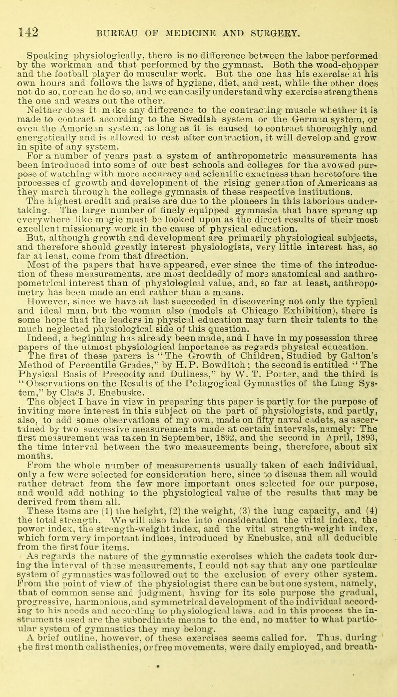 Speaking physiologically, there is no difference between the labor performed by the workman and that performed by the gymnast. Both the wood-chopper and the football player do muscular work. But the one has his exercise at his own hours and follows the laws of hygiene, diet, and rest, while the other does not do so, nor can he do so. and we can easily understand why exercise strengthens the one and wears out the other. Neither does it m ike any difference to the contracting muscle whether it is made to contract according to the Swedish system or the German system, or even the Americ m system, as long as it is caused to contract thoroughly and energetically and is allowed to rest after contraction, it will develop and grow in spite of any system. For a number of years past a system of anthropometric measurements has been introduced into some of our best schools and colleges for the avowed pur- pose of watching with more accuracy and scientific exactness than heretofore the processes of growth and development of the rising generation of Americans as they march through the college gymnasia of these respective institutions. The highest credit and praise are due to the pioneers in this laborious under- taking. The large number of finely equipped gymnasia that have sprung up everywhere like m \gic must be looked upon as the direct results of their most excellent missionary work in the cause of physical education. But, although growth and development are primarily physiological subjects, and therefore should greatly interest physiologists, very little interest has, so far at least, come from that direction. Most of the papers that have appeared, ever since the time of the introduc- tion of these measurements, are most decidedly of more anatomical and anthro- pometrical interest than of physiological value, and, so far at least, anthropo- metry has been made an end rather than a means. However, since we have at last succeeded in discovering not only the typical and ideal man, but the woman also (models at Chicago Exhibition), there is some hope that the leaders in physical education may turn their talents to the much neglected physiological side of this question. Indeed, a beginning h is already been made, and I have in my possession three papers of the utmost physiological importance as regards physical education. The first of these parers is “The Growth of Children, Studied by Galton's Method of Percentile Grades,’'by H. P. Bowditch; the second is entitled “The Physical Basis of Precocity and Dullness,” by W. T. Porter, and the third is “Observations on the Results of the Pedagogical Gymnastics of the Lung Sys- tem,” by Claes J. Enebuske. The object I have in view in preparing this paper is partly for the purpose of inviting more interest in this subject on the part of physiologists, and partly, also, to add some observations of my own, made on fifty naval cadets, as ascer- tained by two successive measurements made at certain intervals, namely: The first measurement was taken in September, 1892, and the second in April, 1893, the time interval between the two measurements being, therefore, about six months. From the whole number of measurements usually taken of each individual, only a few were selected for consideration here, since to discuss them all would rather detract from the few more important ones selected for our purpose, and would add nothing to the physiological value of the results that may be derived from them all. These items are (1) the height, (2) the weight, (3) the lung capacity, and (4) the total strength. We will also take into consideration the vital index, the power index, the strength-weight index, and the vital strength-weight index, which form very important indices, introduced by Enebuske, and all deducible from the first four items. As reg irds the nature of the gymnastic exercises which the cadets took dur- ing the interval of these measurements, I could not say that any one particular system of gymnastics was followed out to the exclusion of every other system. From the point of view of the physiologist there can be but one system, namely, that of common sense and judgment, having for its sole purpose the gradual, progressive, harmonious, and symmetrical development of the individual accord- ing to his needs and according to physiological laws, and in this process the in- struments used are the subordinate means to the end, no matter to what partic- ular system of gymnastics they may belong. A brief outline, however, of these exercises seems called for. Thus, during the first month calisthenics, or free movements, were daily employed, and breath-