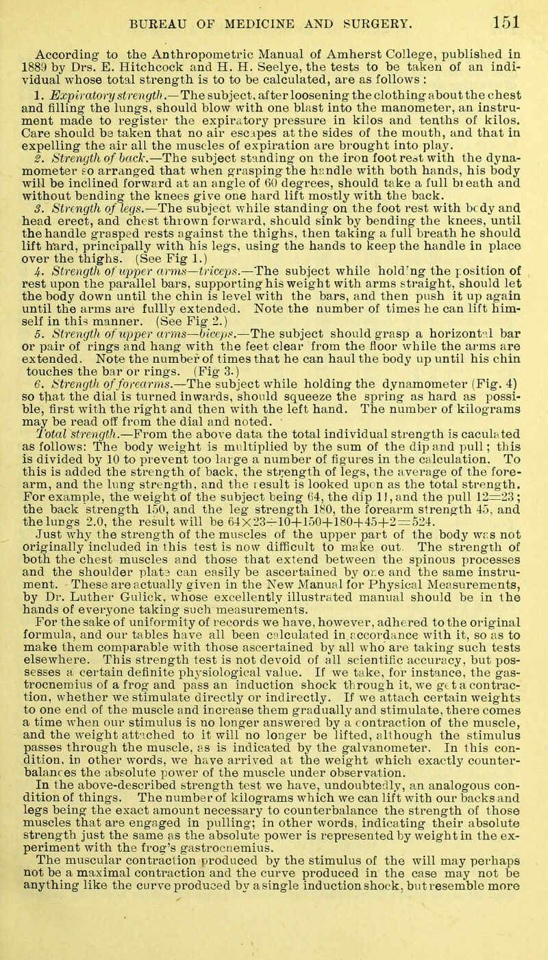 According to the Anthropometric Manual of Amherst College, published in 1889 by Drs. E. Hitchcock and H. H. Seelye, the tests to be taken of an indi- vidual whose total strength is to to be calculated, are as follows : 1. Expiratory strength .—The subject, after loosening the clothing about the chest and filling the lungs, should blow with one blast into the manometer, an instru- ment made to register the expiratory pressure in kilos and tenths of kilos. Care should be taken that no air escapes at the sides of the mouth, and that in expelling the air all the muscles of expiration are brought into play. 2. Strength of hack.—The subject standing on the iron foot rest with the dyna- mometer to arranged that when grasping the handle with both hands, his body will be inclined forward at an angle of 60 degrees, should take a full bieath and without bending the knees give one hard lift mostly with the back. 3. Strength of legs.—The subject while standing on the foot rest with bcdy and head erect, and chest thrown forward, should sink by bending the knees, until the handle grasped rests against the thighs, then taking a full breath he should lift hard, principally with his legs, using the hands to keep the handle in place over the thighs. (See Fig 1.) 4. Strength of upper arms—triceps.—The subject while holding the position of rest upon the parallel bars, supporting his weight with arms straight, should let the body down until the chin is level with the bars, and then push it up again until the arms are fullly extended. Note the number of times he can lift him- self in this manner. (See Fig 2.) 5. Strength of upper arms—biceps.—The subject should grasp a horizontal bar or pair of rings and hang with the feet clear from the floor while the arms are extended. Note the number of times that he can haul the body up until his chin touches the bar or rings. (Fig 3.) 6. Strength of forearms.—The subject while holding the dynamometer (Fig. 4) so that the dial is turned inwards, should squeeze the spring as hard as possi- ble, first with the right and then with the left hand. The number of kilograms may be read off from the dial and noted. Total strength.—From the above data the total individual strength is caculated as follows: The body weight is multiplied by the sum of the dip and pull; this is divided by 10 to prevent too large a number of figures in the calculation. To this is added the strength of back, the strength of legs, the average of the fore- arm, and the lung strength, and the iesult is looked upon as the total strength. For example, the weight of the subject being 64, the dip 1!, and the pull 12=23; the back strength 150, and the leg strength 180, the forearm strength 45, and the lungs 2.0, the result will be 64x23=10-f-150+180-|-45+2 = 524. Just why the strength of the muscles of the upper part of the body was not originally included in this test is now difficult to make out. The strength of both the chest muscles and those that extend between the spinous processes and the shoulder plate can easily be ascertained by one and the same instru- ment. These are actually given in the New Manual for Physical Measurements, by Dr. Luther Gulick, whose excellently illustrated manual should be in the hands of everyone taking such measurements. For the sake of uniformity of records we have, however, adhered to the original formula, and our tables have all been calculated in accordance with it, so as to make them comparable with those ascertained by all who are taking such tests elsewhere. This strength test is not devoid of all scientific accui’acy, but pos- sesses a certain definite physiological value. If we take, for instance, the gas- trocnemius of a frog and pass an induction shock through it, we gttaconti’ac- tion, whether we stimulate directly or indirectly. If we attach certain weights to one end of the muscle and increase them gradually and stimulate, there comes a time when our stimulus is no longer answered by a contraction of the muscle, and the weight attached to it will no longer be lifted, although the stimulus passes through the muscle, as is indicated by the galvanometer. In this con- dition. in other wmrds, we have arrived at the weight which exactly counter- balances the absolute power of the muscle under observation. In the above-described strength test we have, undoubtedly, an analogous con- dition of things. The number of kilograms which we can lift with our backs and legs being the exact amount necessary to counterbalance the strength of those muscles that are engaged in pulling; in other words, indicating their absolute strength just the same as the absolute power is represented by weightin the ex- periment with the frog’s gastrocnemius. The muscular contraction produced by the stimulus of the will may perhaps not be a maximal contraction and the curve produced in the case may not be anything like the curve produced by asingle induction shock, butresemble more