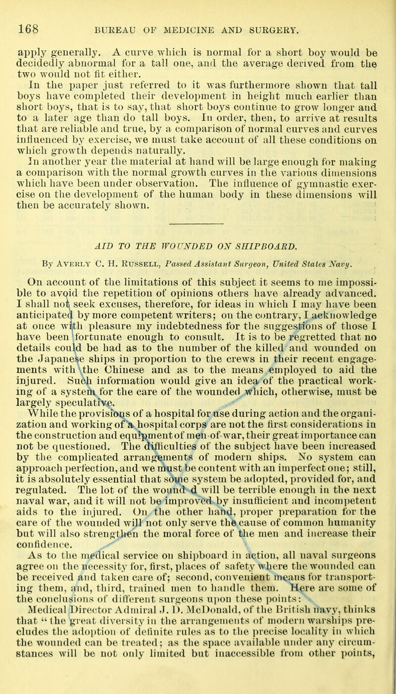 apply generally. A curve which is normal for a short boy would be decidedly abnormal for a tall one, and the average derived from the two would not tit either. In the paper just referred to it was furthermore shown that tall boys have completed their development in height much earlier than short boys, that is to say, that short boys continue to grow longer and to a later age than do tall boys. In order, then, to arrive at results that are reliable and true, by a comparison of normal curves and curves influenced by exercise, we must take account of all these conditions on which growth depends naturally. In another year the material at hand will be large enough for making a comparison with the normal growth curves in the various dimensions which have been under observation. The influence of gymnastic exer- cise on the development of the human body in these dimensions will then be accurately shown. AID TO THE WOUNDED ON SHIPBOARD. By Averly C. H. Russell, Passed Assistant Surgeon, United States Navy. On account of the limitations of this subject it seems to me impossi- ble to avoid the repetition of opinions others have already advanced. I shall nois seek excuses, therefore, for ideas in which I may have been anticipated by more competent writers; on the contrary, I acknowledge at once with pleasure my indebtedness for the suggestions of those I have been fortunate enough to consult. It is to be regretted that no details could be had as to the number of the killed and wounded on the Japanese ships in proportion to the crews in their recent engage- ments with the Chinese and as to the means employed to aid the injured. Such information would give an idea of the practical work- ing of a system for the care of the wounded which, otherwise, must be largely speculative. While the provisions of a hospital for use during action and the organi- zation and working of a hospital corps are not the first considerations in the construction and equipmentof men of-war, their great importance can not be questioned. The difficulties of the subject have been increased by the complicated arrangements of modern ships. No system can approach perfection, and we must be content with an imperfect one; still, it is absolutely essential that some system be adopted, provided for, and regulated. The lot of the wound d will be terrible enough in the next naval war, and it will not be improved by insufficient and incompetent aids to the injured. On the other hand, proper preparation for the care of the wounded will not only serve the cause of common humanity but will also strengthen the moral force of the men and increase their confidence. As to the medical service on shipboard in action, all naval surgeons agree on the necessity for, first, places of safety where the wounded can be received and taken care of; second, convenient means for transport- ing them, and, third, trained men to handle them. Here are some of the conclusions of different surgeons upon these points: Medical Director Admiral J. 1). McDonald, of the British navy, thinks that “the great diversity in the arrangements of modern warships pre- cludes the adoption of definite rules as to the precise locality in which the wounded can be treated; as the space available under any circum- stances will be not only limited but inaccessible from other points,