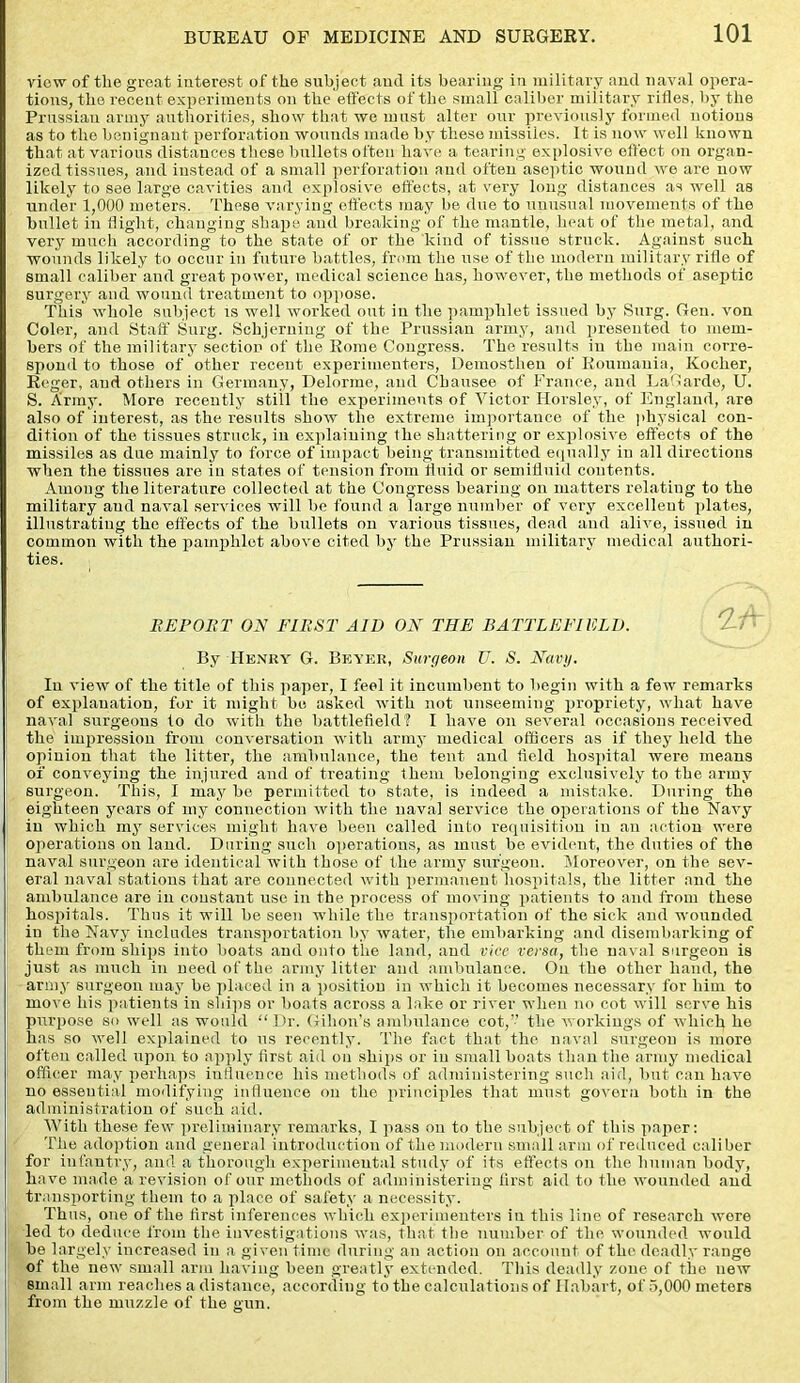 view of tlie great interest of the subject aud its bearing in military and naval opera- tions, tlie recent experiments on the effects of the small caliber military rifles, by the Prussian army authorities, show that we must alter our previously formed notions as to the benignant perforation wounds made by these missiles. It is now well known that at various distances these bullets often have a tearing explosive effect on organ- ized tissues, and instead of a small perforation and often aseptic wound we are now likely to see large cavities and explosive effects, at very long distances as well as under 1,000 meters. These varying effects may be due to unusual movements of the bullet in flight, changing shape and breaking of the mantle, heat of the metal, and very much according to the state of or the kind of tissue struck. Against such wounds likely to occur in future battles, from the use of the modern military rifle of small caliber and great power, medical science has, however, the methods of aseptic surgery and wound treatment to oppose. This whole subject is well worked out iu the pamphlet issued by Surg. Gen. von Coler, and Staff Surg. Schjerning of the Prussian army, and presented to mem- bers of the military section of the Rome Congress. The results in the main corre- spond to those of other recent experimenters, Demosthen of Roumania, Kocher, Reger, aud others in Germany, Delorme, and Cbausee of France, aud La'harde, U. S. Army. More recently still the experiments of Victor Horsley, of England, are also of interest, as the results show the extreme importance of the physical con- dition of the tissues struck, in explaining the shattering or explosive effects of the missiles as due mainly to force of impact being transmitted equally in all directions when the tissues are iu states of tension from fluid or semifluid contents. Among the literature collected at the Congress bearing on matters relating to the military aud naval services will be found a large number of very excellent plates, illustrating the effects of the bullets on various tissues, dead and alive, issued in common with the pamphlet above cited by the Prussian military medical authori- ties. REPORT ON FIRST AID ON THE BATTLEFIELD. By Henry G. Beyer, Surgeon U. S. Navy. Iu view of the title of this paper, I feel it incumbent to begin with a few remarks of explanation, for it might be asked with not unseeming propriety, what have naval surgeons to do with the battlefield? I have on several occasions received the impression from conversation with army medical officers as if they held the opinion that the litter, the ambulance, the tent and field hospital were means of conveying the injured and of treating them belonging exclusively to the army surgeon. This, I may be permitted to state, is indeed a mistake. During the eighteen years of my connection with the naval service the operations of the Navy in which my services might have been called into requisition in an action were operations on land. During such operations, as must be evident, the duties of the naval surgeon are identical with those of the army surgeon. Moreover, on the sev- eral naval stations that are connected with permanent hospitals, the litter and the ambulance are in constant use in the process of moving patients to and from these hospitals. Thus it will be seen while the transportation of the sick and wounded iu tlie Navy includes transportation by water, the embarking and disembarking of them from ships into boats and onto the land, and vice versa, the naval surgeon is just as much in need of the army litter and ambulance. On the other hand, the army surgeon may be placed in a position in which it becomes necessary for him to move his patients in ships or boats across a lake or river when no cot will serve his purpose so well as would “Dr. Gilion’s ambulance cot,” the workings of which he has so well explained to ns recently. The fact that the naval surgeon is more ofteu called upon to apply first aid on ships or iu small boats than the army medical officer may perhaps influence his methods of administering such aid, but can have no essential modifying influence on the principles that must govern both in the administration of such aid. With these few preliminary remarks, I pass on to the subject of this paper: The adoption and general introduction of the modern small arm of reduced caliber for infantry, and a thorough experimental study of its effects on the human body, have made a revision of our methods of administering first aid to the wounded and transporting them to a place of safety a necessity. Thus, one of the first inferences which experimenters in this line of research were led to deduce from the investigations was, that the number of the wounded would be largely increased in a given time during an action on account of the deadly range of the new small arm having been greatly extended. This deadly zone of the new small arm reaches a distance, according to the calculations of Habart, of 5,000 meters from the muzzle of the gun.