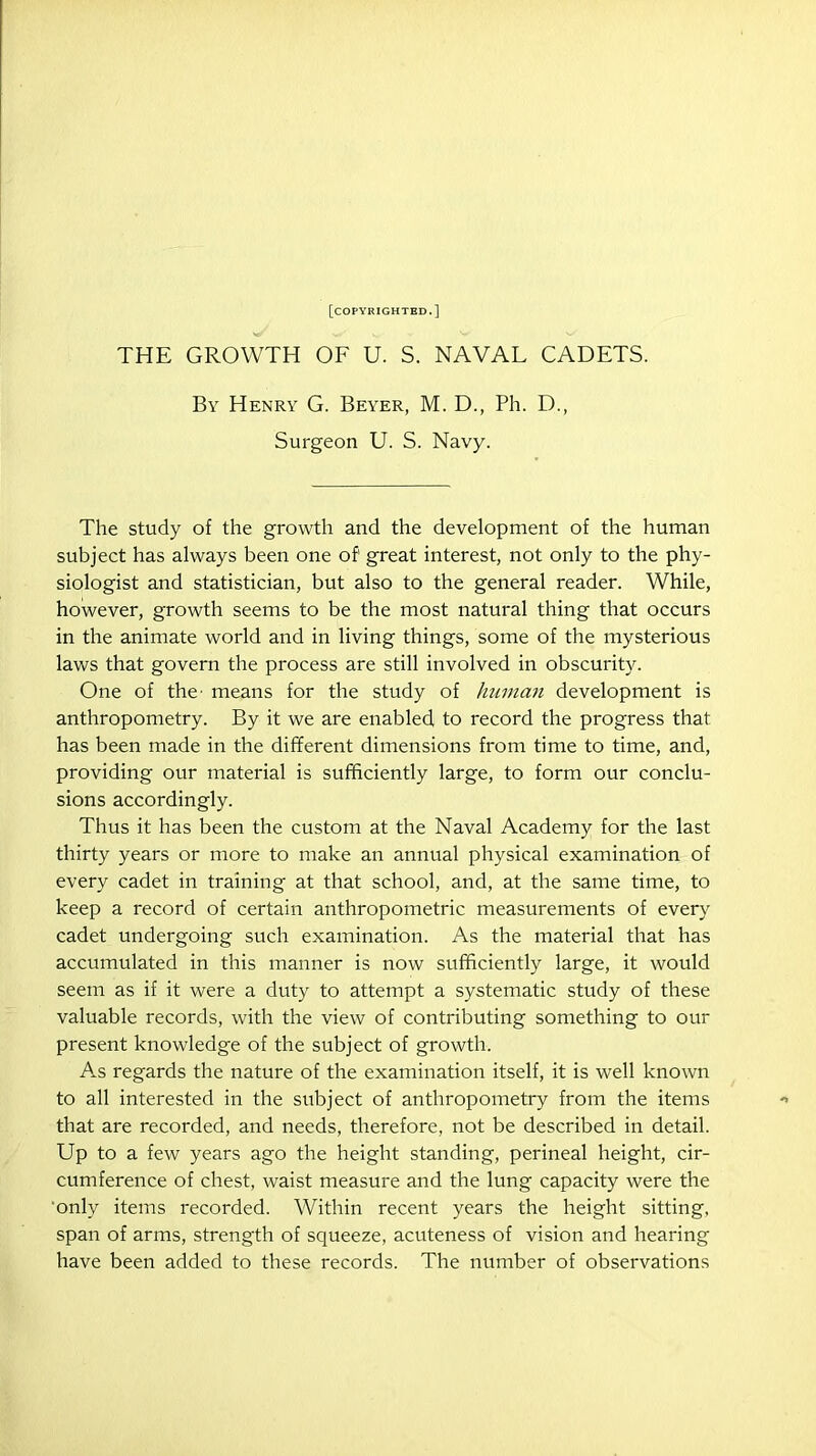 [copyrighted.] THE GROWTH OF U. S. NAVAL CADETS. By Henry G. Beyer, M. D., Ph. D., Surgeon U. S. Navy. The study of the growth and the development of the human subject has always been one of great interest, not only to the phy- siologist and statistician, but also to the general reader. While, however, growth seems to be the most natural thing that occurs in the animate world and in living things, some of the mysterious laws that govern the process are still involved in obscurity. One of the- means for the study of human development is anthropometry. By it we are enabled to record the progress that has been made in the different dimensions from time to time, and, providing our material is sufficiently large, to form our conclu- sions accordingly. Thus it has been the custom at the Naval Academy for the last thirty years or more to make an annual physical examination of every cadet in training at that school, and, at the same time, to keep a record of certain anthropometric measurements of every cadet undergoing such examination. As the material that has accumulated in this manner is now sufficiently large, it would seem as if it were a duty to attempt a systematic study of these valuable records, with the view of contributing something to our present knowledge of the subject of growth. As regards the nature of the examination itself, it is well known to all interested in the subject of anthropometry from the items that are recorded, and needs, therefore, not be described in detail. Up to a few years ago the height standing, perineal height, cir- cumference of chest, waist measure and the lung capacity were the only items recorded. Within recent years the height sitting, span of arms, strength of squeeze, acuteness of vision and hearing have been added to these records. The number of observations