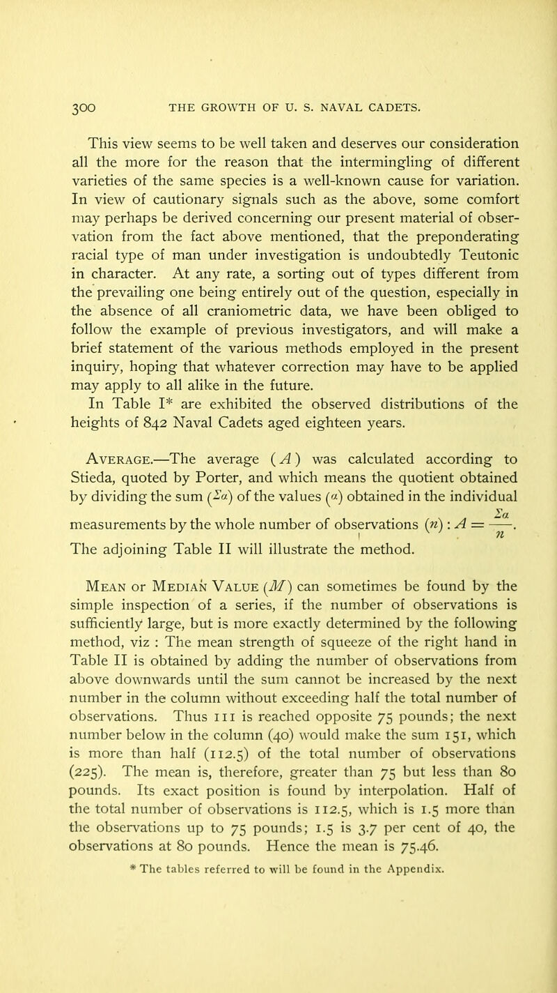 This view seems to be well taken and deserves our consideration all the more for the reason that the intermingling of different varieties of the same species is a well-known cause for variation. In view of cautionary signals such as the above, some comfort may perhaps be derived concerning our present material of obser- vation from the fact above mentioned, that the preponderating racial type of man under investigation is undoubtedly Teutonic in character. At any rate, a sorting out of types different from the prevailing one being entirely out of the question, especially in the absence of all craniometric data, we have been obliged to follow the example of previous investigators, and will make a brief statement of the various methods employed in the present inquiry, hoping that whatever correction may have to be applied may apply to all alike in the future. In Table I* are exhibited the observed distributions of the heights of 842 Naval Cadets aged eighteen years. Average.—The average (A) was calculated according to Stieda, quoted by Porter, and which means the quotient obtained by dividing the sum (2a) of the values («) obtained in the individual measurements by the whole number of observations (n): A = The adjoining Table II will illustrate the method. Mean or Median Value (M) can sometimes be found by the simple inspection of a series, if the number of observations is sufficiently large, but is more exactly determined by the following method, viz : The mean strength of squeeze of the right hand in Table II is obtained by adding the number of observations from above downwards until the sum cannot be increased by the next number in the column without exceeding half the total number of observations. Thus hi is reached opposite 75 pounds; the next number below in the column (40) would make the sum 151, which is more than half (112.5) of the total number of observations (225). The mean is, therefore, greater than 75 but less than 80 pounds. Its exact position is found by interpolation. Half of the total number of observations is 112.5, which is 1.5 more than the observations up to 73 pounds; 1.5 is 3.7 per cent of 40, the observations at 80 pounds. Hence the mean is 75.46. * The tables referred to will be found in the Appendix.
