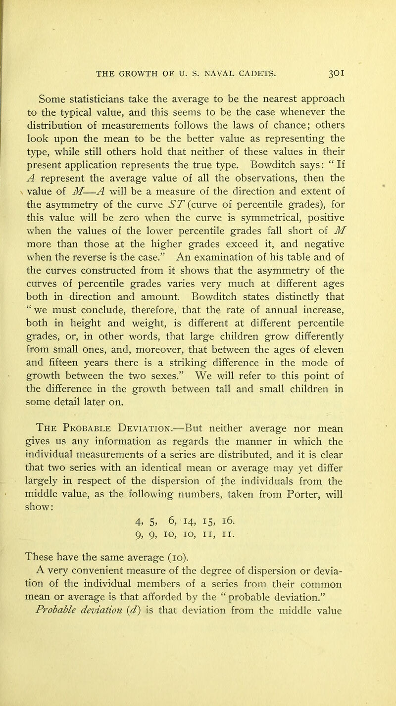 Some statisticians take the average to be the nearest approach to the typical value, and this seems to be the case whenever the distribution of measurements follows the laws of chance; others look upon the mean to be the better value as representing the type, while still others hold that neither of these values in their present application represents the true type. Bowditch says: “ If A represent the average value of all the observations, then the value of M-—A will be a measure of the direction and extent of the asymmetry of the curve ST (curve of percentile grades), for this value will be zero when the curve is symmetrical, positive when the values of the lower percentile grades fall short of M more than those at the higher grades exceed it, and negative when the reverse is the case.” An examination of his table and of the curves constructed from it shows that the asymmetry of the curves of percentile grades varies very much at different ages both in direction and amount. Bowditch states distinctly that “ we must conclude, therefore, that the rate of annual increase, both in height and weight, is different at different percentile grades, or, in other words, that large children grow differently from small ones, and, moreover, that between the ages of eleven and fifteen years there is a striking difference in the mode of growth between the two sexes.” We will refer to this point of the difference in the growth between tall and small children in some detail later on. The Probable Deviation.—But neither average nor mean gives us any information as regards the manner in which the individual measurements of a series are distributed, and it is clear that two series with an identical mean or average may yet differ largely in respect of the dispersion of the individuals from the middle value, as the following numbers, taken from Porter, will show: 4, 5, 6, 14, 15, 16. 9, 9, 10, 10, 11, 11. These have the same average (10). A very convenient measure of the degree of dispersion or devia- tion of the individual members of a series from their common mean or average is that afforded by the “ probable deviation.” Probable deviation (d) is that deviation from the middle value