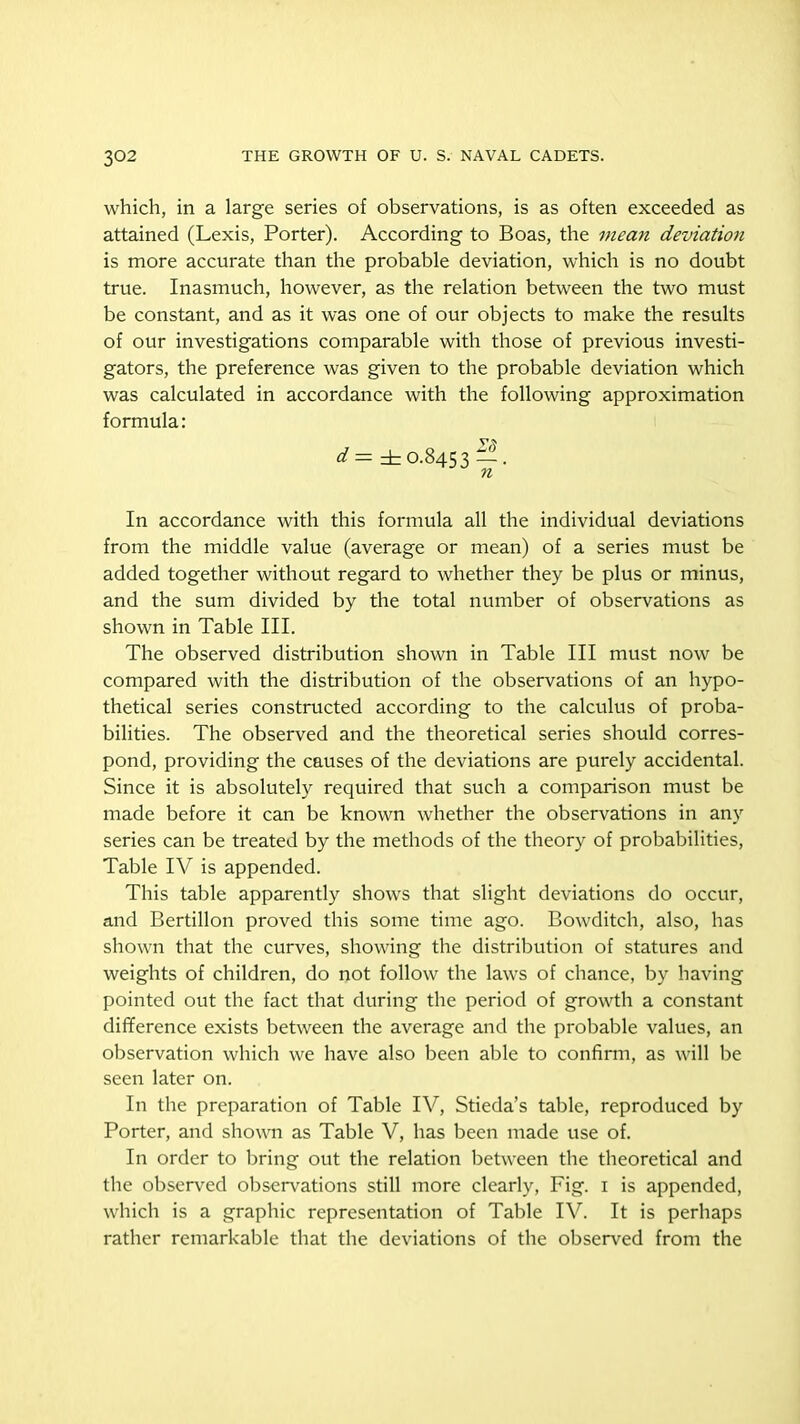 which, in a large series of observations, is as often exceeded as attained (Lexis, Porter). According to Boas, the mea.71 deviation is more accurate than the probable deviation, which is no doubt true. Inasmuch, however, as the relation between the two must be constant, and as it was one of our objects to make the results of our investigations comparable with those of previous investi- gators, the preference was given to the probable deviation which was calculated in accordance with the following approximation formula: d — ± 0.8453 — • n In accordance with this formula all the individual deviations from the middle value (average or mean) of a series must be added together without regard to whether they be plus or minus, and the sum divided by the total number of observations as shown in Table III. The observed distribution shown in Table III must now be compared with the distribution of the observations of an hypo- thetical series constructed according to the calculus of proba- bilities. The observed and the theoretical series should corres- pond, providing the causes of the deviations are purely accidental. Since it is absolutely required that such a comparison must be made before it can be known whether the observations in any series can be treated by the methods of the theory of probabilities, Table IV is appended. This table apparently shows that slight deviations do occur, and Bertillon proved this some time ago. Bowditch, also, has shown that the curves, showing the distribution of statures and weights of children, do not follow the laws of chance, by having pointed out the fact that during the period of growth a constant difference exists between the average and the probable values, an observation which we have also been able to confirm, as will be seen later on. In the preparation of Table IV, Stieda’s table, reproduced by Porter, and shown as Table V, has been made use of. In order to bring out the relation between the theoretical and the observed observations still more clearly, Fig. 1 is appended, which is a graphic representation of Table IV. It is perhaps rather remarkable that the deviations of the observed from the