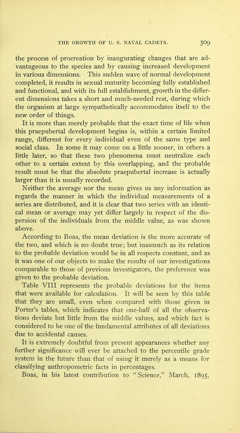 the process of procreation by inaugurating changes that are ad- vantageous to the species and by causing increased development in various dimensions. This sudden wave of normal development completed, it results in sexual maturity becoming fully established and functional, and with its full establishment, growth in the differ- ent dimensions takes a short and much-needed rest, during which the organism at large sympathetically accommodates itself to the new order of things. It is more than merely probable that the exact time of life when this praepubertal development begins is, within a certain limited range, different for every individual even of the same type and social class. In some it may come on a little sooner, in others a little later, so that these two phenomena must neutralize each other to a certain extent by this overlapping, and the probable result must be that the absolute praepubertal increase is actually larger than it is usually recorded. Neither the average nor the mean gives us any information as regards the manner in which the individual measurements of a series are distributed, and it is clear that two series with an identi- cal mean or average may yet differ largely in respect of the dis- persion of the individuals from the middle value, as was shown above. According to Boas, the mean deviation is the more accurate of the two, and which is no doubt true; but inasmuch as its relation to the probable deviation would be in all respects constant, and as it was one of our objects to make the results of our investigations comparable to those of previous investigators, the preference was given to the probable deviation. Table VIII represents the probable deviations for the items that were available for calculation. It will be seen by this table that they are small, even when compared with those given in Porter’s tables, which indicates that one-half of all the observa- tions deviate but little from the middle values, and which fact is considered to be one of the fundamental attributes of all deviations due to accidental causes. It is extremely doubtful from present appearances whether any further significance will ever be attached to the percentile grade system in the future than that of using it merely as a means for classifying anthropometric facts in percentages. Boas, in his latest contribution to “ Science,” March, 1895,
