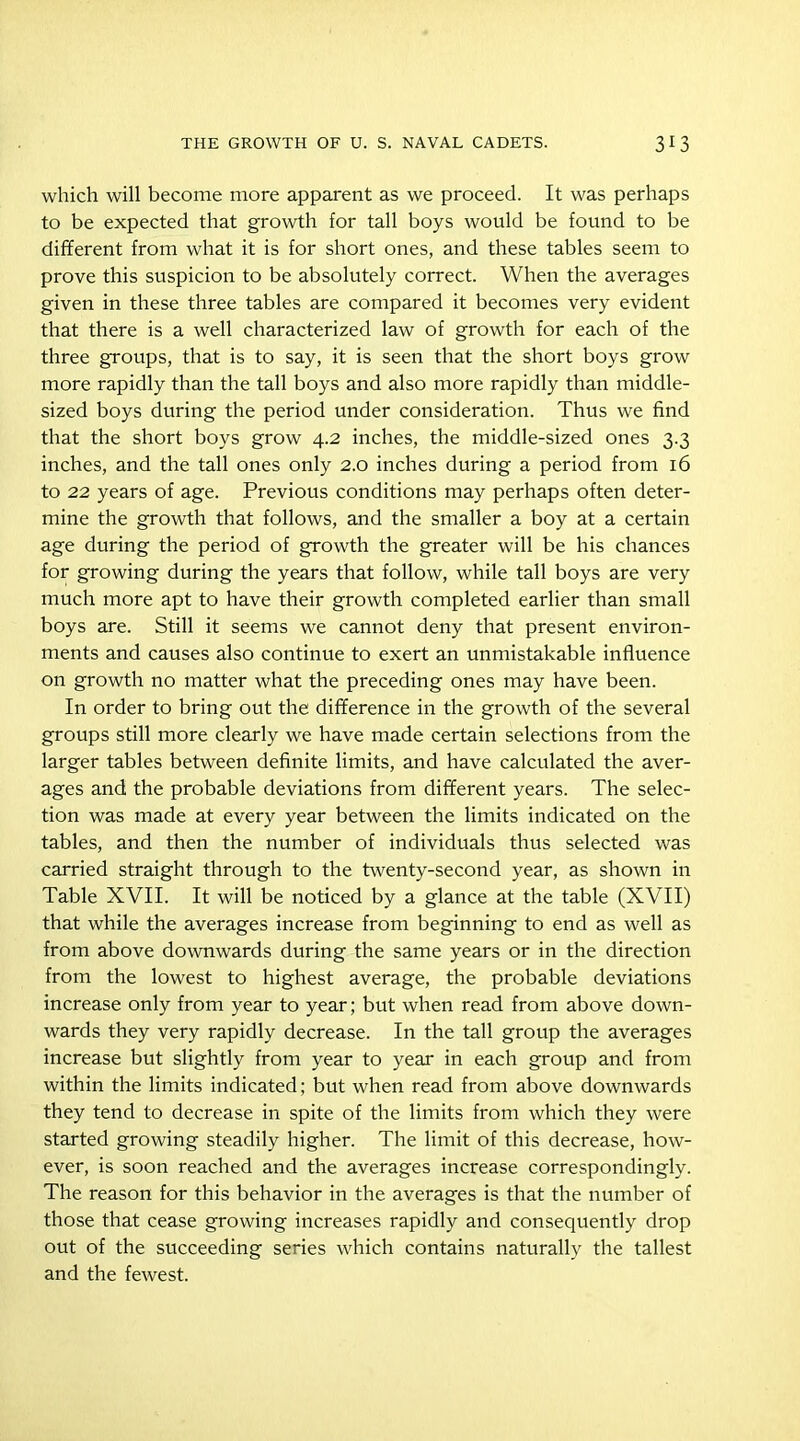 which will become more apparent as we proceed. It was perhaps to be expected that growth for tall boys would be found to be different from what it is for short ones, and these tables seem to prove this suspicion to be absolutely correct. When the averages given in these three tables are compared it becomes very evident that there is a well characterized law of growth for each of the three groups, that is to say, it is seen that the short boys grow more rapidly than the tall boys and also more rapidly than middle- sized boys during the period under consideration. Thus we find that the short boys grow 4.2 inches, the middle-sized ones 3.3 inches, and the tall ones only 2.0 inches during a period from 16 to 22 years of age. Previous conditions may perhaps often deter- mine the growth that follows, and the smaller a boy at a certain age during the period of growth the greater will be his chances for growing during the years that follow, while tall boys are very much more apt to have their growth completed earlier than small boys are. Still it seems we cannot deny that present environ- ments and causes also continue to exert an unmistakable influence on growth no matter what the preceding ones may have been. In order to bring out the difference in the growth of the several groups still more clearly we have made certain selections from the larger tables between definite limits, and have calculated the aver- ages and the probable deviations from different years. The selec- tion was made at every year between the limits indicated on the tables, and then the number of individuals thus selected was carried straight through to the twenty-second year, as shown in Table XVII. It will be noticed by a glance at the table (XVII) that while the averages increase from beginning to end as well as from above downwards during the same years or in the direction from the lowest to highest average, the probable deviations increase only from year to year; but when read from above down- wards they very rapidly decrease. In the tall group the averages increase but slightly from year to year in each group and from within the limits indicated; but when read from above downwards they tend to decrease in spite of the limits from which they were started growing steadily higher. The limit of this decrease, how- ever, is soon reached and the averages increase correspondingly. The reason for this behavior in the averages is that the number of those that cease growing increases rapidly and consequently drop out of the succeeding series which contains naturally the tallest and the fewest.