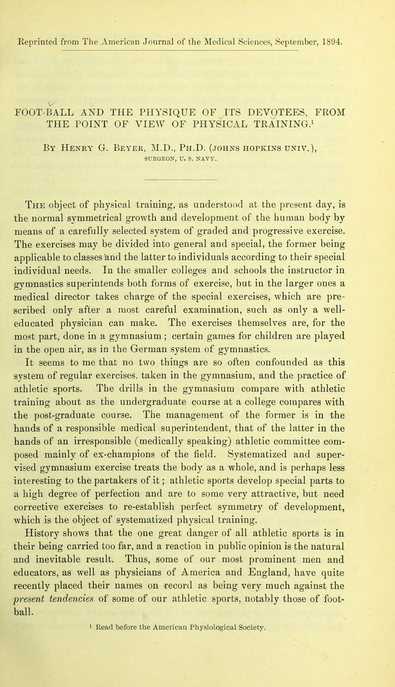 Reprinted from The American Journal of the Medical Sciences, September, 1894. FOOT-BALL AND THE PHYSIQUE OF ITS DEVOTEES, FROM THE POINT OF VIEW OF PHYSICAL TRAINING.1 By Henry G. Beyer, M.D., Ph.D. (johns hopkins univ. ), SURGEON, U. S. NAVY. The object of physical training, as understood at the present day, is the normal symmetrical growth and development of the human body by means of a carefully selected system of graded and progressive exercise. The exercises may be divided into general and special, the former being applicable to classes 'and the latter to individuals according to their special individual needs. In the smaller colleges and schools the instructor in gymnastics superintends both forms of exercise, but in the larger ones a medical director takes charge of the special exercises, which are pre- scribed only after a most careful examination, such as only a well- educated physician can make. The exercises themselves are, for the most part, done in a gymnasium ; certain games for children are played in the open air, as in the German system of gymnastics. It seems to me that no two things are so often confounded as this system of regular exercises, taken in the gymnasium, and the practice of athletic sports. The drills in the gymnasium compare with athletic training about as the undergraduate course at a college compares with the post-graduate course. The management of the former is in the hands of a responsible medical superintendent, that of the latter in the hands of an irresponsible (medically speaking) athletic committee com- posed mainly of ex-champions of the field. Systematized and super- vised gymnasium exercise treats the body as a whole, and is perhaps less interesting to the partakers of it; athletic sports develop special parts to a high degree of perfection and are to some very attractive, but need corrective exercises to re-establish perfect symmetry of development, which is the object of systematized physical training. History shows that the one great danger of all athletic sports is in their being carried too far, and a reaction in public opinion is the natural and inevitable result. Thus, some of our most prominent men and educators, as well as physicians of America and England, have quite recently placed their names on record as being very much against the present tendencies of some of our athletic sports, notably those of foot- ball.