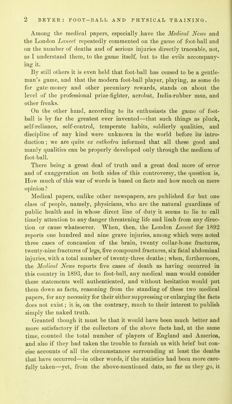 Among the medical papers, especially ,have the Medical News and the London Lancet repeatedly commented on the game of foot-ball and on the number of deaths and of serious injuries directly traceable, not, as I understand them, to the game itself, but to the evils accompany- ing it. By still others it is even held that foot-ball has ceased to be a gentle- man’s game, and that the modern foot-ball player, playing, as some do for gate-money and other pecuniary rewards, stands on about the level of the professional prize-fighter, acrobat, India-rubber man, and other freaks. On the other hand, according to its enthusiasts the game of foot- ball is by far the greatest ever invented—that such things as pluck, self-reliance, self-control, temperate habits, soldierly qualities, and discipline of any kind were unknown in the world before its intro- duction ; we are quite ex cathedra informed that all these good and manly qualities can be properly developed only through the medium of foot-ball. There being a great deal of truth and a great deal more of error and of exaggeration on both sides of this controversy, the question is, How much of this war of words is based on facts and how much on mere opinion ? Medical papers, unlike other newspapers, are published for but one class of people, namely, physicians, who are the natural guardians of public health and in whose direct line of duty it seems to lie to call timely attention to any danger threatening life and limb from any direc- tion or cause whatsoever. When, then, the London Lancet for 1892 reports one hundred and nine grave injuries, among which were noted three cases of concussion of the brain, twenty collar-bone fractures, twenty-nine fractures of legs, five compound fractures, six fatal abdominal injuries, with a total number of twenty-three deaths; when, furthermore, the Medical News reports five cases of death as having occurred in this country in 1893, due to foot-ball, any medical man would consider these statements well authenticated, and without hesitation would put them down as facts, reasoning from the standing of these two medical papers, for any necessity for their either suppressing or enlarging the facts does not exist; it is, on the contrary, much to their interest to publish simply the naked truth. Granted though it must be that it would have been much better and more satisfactory if the collectors of the above facts had, at the same time, counted the total number of players of England and America, and also if they had taken the trouble to furnish us with brief but con- cise accounts of all the circumstances surrounding at least the deaths that have occurred—in other words, if the statistics had been more care- fully taken—yet, from the above-mentioned data, so far as they go, it