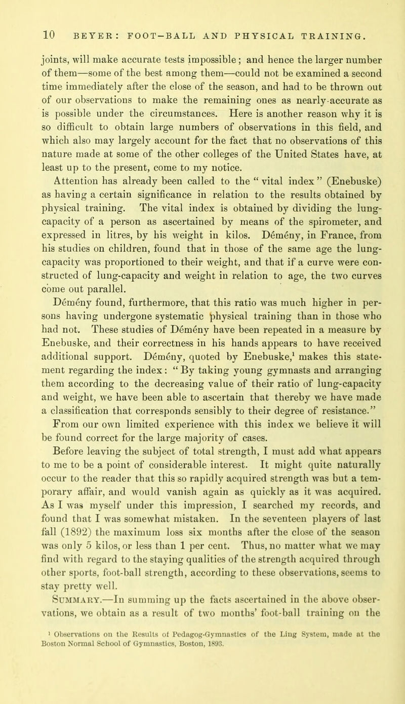 joints, will make accurate tests impossible; and hence the larger number of them—some of the best among them—could not be examined a second time immediately after the close of the season, and had to be thrown out of our observations to make the remaining ones as nearly-accurate as is possible under the circumstances. Here is another reason why it is so difficult to obtain large numbers of observations in this field, and which also may largely account for the fact that no observations of this nature made at some of the other colleges of the United States have, at least up to the present, come to my notice. Attention has already been called to the “ vital index ” (Enebuske) as having a certain significance in relation to the results obtained by physical training. The vital index is obtained by dividing the lung- capacity of a person as ascertained by means of the spirometer, and expressed in litres, by his weight in kilos. Demeny, in France, from his studies on children, found that in those of the same age the lung- capacity was proportioned to their weight, and that if a curve were con- structed of lung-capacity and weight in relation to age, the two curves come out parallel. Demeny found, furthermore, that this ratio was much higher in per- sons having undergone systematic physical training than in those who had not. These studies of Demeny have been repeated in a measure by Enebuske, and their correctness in his hands appears to have received additional support. Demeny, quoted by Enebuske,1 makes this state- ment regarding the index: “ By taking young gymnasts and arranging them according to the decreasing value of their ratio of lung-capacity and weight, we have been able to ascertain that thereby we have made a classification that corresponds sensibly to their degree of resistance.” From our own limited experience with this index we believe it will be found correct for the large majority of cases. Before leaving the subject of total strength, I must add what appears to me to be a point of considerable interest. It might quite naturally occur to the reader that this so rapidly acquired strength was but a tem- porary affair, and would vanish again as quickly as it was acquired. As I was myself under this impression, I searched my records, and found that I was somewhat mistaken. In the seventeen players of last fall (1892) the maximum loss six months after the close of the season was only 5 kilos, or less than 1 per cent. Thus, no matter what we may find with regard to the staying qualities of the strength acquired through other sports, foot-ball strength, according to these observations, seems to stay pretty well. Summary.—In summing up the facts ascertained in the above obser- vations, we obtain as a result of two months’ foot-ball training on the 1 Observations on the Results ot Pedagog-Gymnastlcs of the Ling System, made at the Boston Normal School of Gymnastics, Boston, 1893.