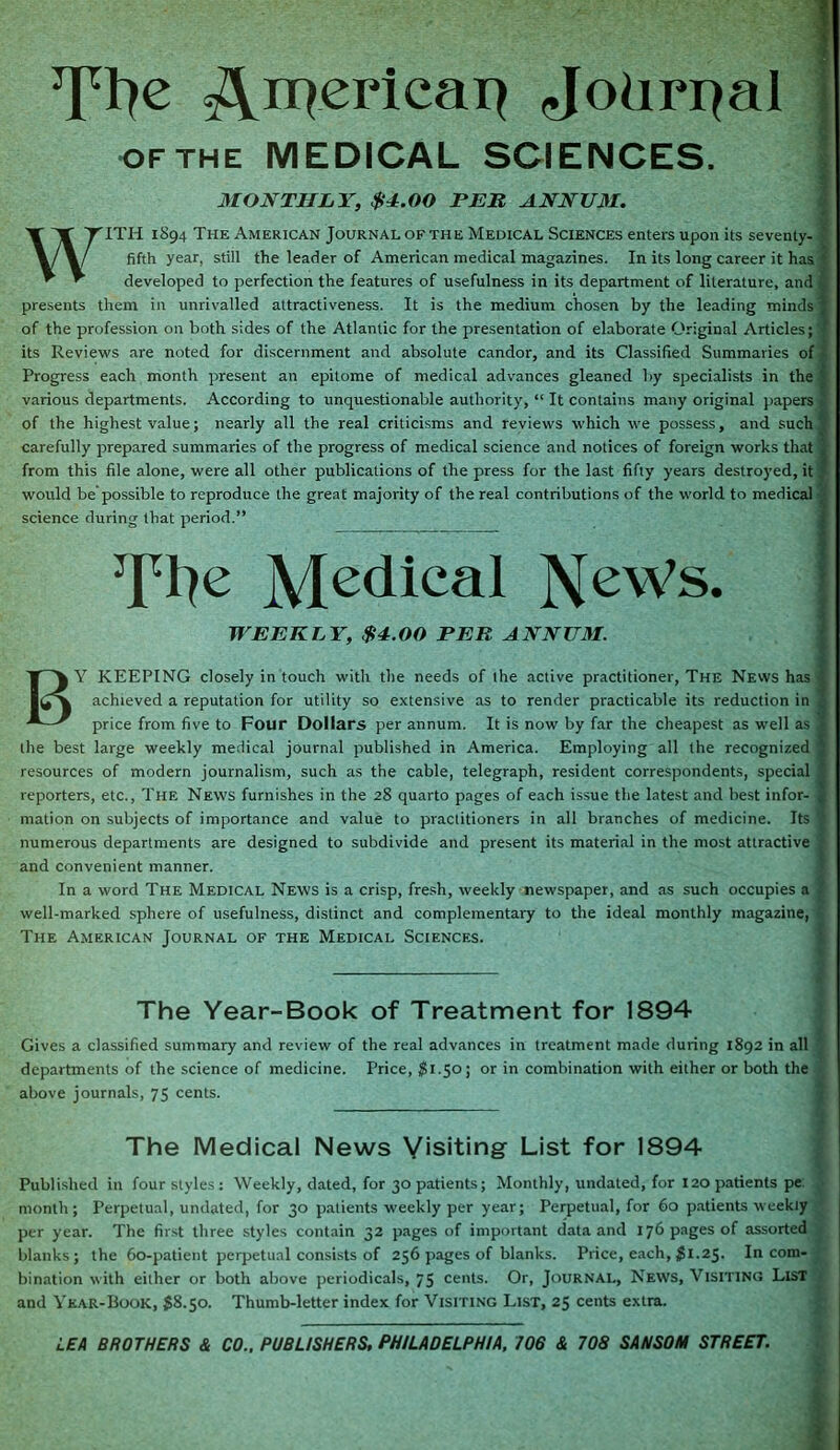 s^niericai} Jotirrjal of the MEDICAL SCIENCES, MONTHLY, $±.00 PER ANNUM. WITH 1894 The American Journal of the Medical Sciences enters upon its seventy- ' fifth year, still the leader of American medical magazines. In its long career it has '' developed to perfection the features of usefulness in its department of literature, and presents them in unrivalled attractiveness. It is the medium chosen by the leading minds T of the profession on both sides of the Atlantic for the presentation of elaborate Original Articles; f its Reviews are noted for discernment and absolute candor, and its Classified Summaries of Progress each month present an epitome of medical advances gleaned by specialists in the various departments. According to unquestionable authority, “ It contains many original papers ' of the highest value; nearly all the real criticisms and reviews which we possess, and such' carefully prepared summaries of the progress of medical science and notices of foreign works that from this file alone, were all other publications of the press for the last fifty years destroyed, it, would be possible to reproduce the great majority of the real contributions of the world to medical science during that period.” JJpIje Medical NeWs. * WEEKLY, $4.00 PER ANNUM. BY KEEPING closely in touch with the needs of the active practitioner, The News has | achieved a reputation for utility so extensive as to render practicable its reduction in j price from five to Four Dollars per annum. It is now by far the cheapest as well as I the best large weekly medical journal published in America. Employing all the recognized | resources of modern journalism, such as the cable, telegraph, resident correspondents, special reporters, etc., The News furnishes in the 28 quarto pages of each issue the latest and best infor- 2 mation on subjects of importance and value to practitioners in all branches of medicine. Its 1 numerous departments are designed to subdivide and present its material in the most attractive , and convenient manner. In a word The Medical News is a crisp, fresh, weekly newspaper, and as such occupies a . well-marked sphere of usefulness, distinct and complementary to the ideal monthly magazine, The American Journal of the Medical Sciences. The Year-Book of Treatment for 1894 Gives a classified summary and review of the real advances in treatment made during 1892 in all departments of the science of medicine. Price, $1.50; or in combination with either or both the above journals, 75 cents. The Medical News Visiting List for 1894 Published in four styles : Weekly, dated, for 30 patients; Monthly, undated, for 120 patients pe. month; Perpetual, undated, for 30 patients weekly per year; Perpetual, for 60 patients weekly per year. The first three styles contain 32 pages of important data and 176 pages of assorted blanks; the 60-patient perpetual consists of 256 pages of blanks. Price, each, $1.25. In com- bination with either or both above periodicals, 75 cents. Or, Journal, News, Visiting List and Year-Book, $8.50. Thumb-letter index for Visiting List, 25 cents extra. LEA BROTHERS & CO.. PUBLISHERS, PHILADELPHIA, 706 & 708 SAHSOM STREET.