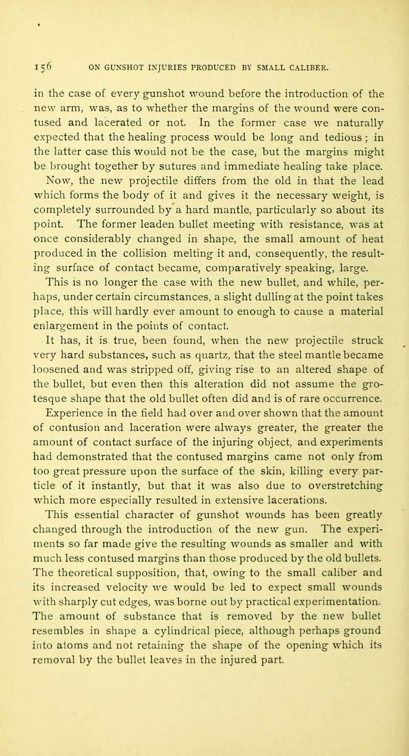 in the case of every gunshot wound before the introduction of the new arm, was, as to whether the margins of the wound were con- tused and lacerated or not. In the former case we naturally expected that the healing process would be long and tedious ; in the latter case this would not be the case, but the margins might be brought together by sutures and immediate healing take place. Now, the new proj'ectile differs from the old in that the lead which forms the body of it and gives it the necessary weight, is completely surrounded by a hard mantle, particularly so about its point. The former leaden bullet meeting with resistance, was at once considerably changed in shape, the small amount of heat produced in the collision melting it and, consequently, the result- ing surface of contact became, comparatively speaking, large. This is no longer the case with the new bullet, and while, per- haps, under certain circumstances, a slight dulling at the point takes place, this will hardly ever amount to enough to cause a material enlargement in the points of contact. It has, it is true, been found, when the new projectile struck very hard substances, such as quartz, that the steel mantle became loosened and was stripped off, giving rise to an altered shape of the bullet, but even then this alteration did not assume the gro- tesque shape that the old bullet often did and is of rare occurrence. Experience in the field had over and over shown that the amount of contusion and laceration were always greater, the greater the amount of contact surface of the injuring object, and experiments had demonstrated that the contused margins came not only from too great pressure upon the surface of the skin, killing every par- ticle of it instantly, but that it was also due to overstretching which more especially resulted in extensive lacerations. This essential character of gunshot wounds has been greatly changed through the introduction of the new gun. The experi- ments so far made give the resulting wounds as smaller and with much less contused margins than those produced by the old bullets. The theoretical supposition, that, owing to the small caliber and its increased velocity we would be led to expect small wounds with sharply cut edges, was borne out by practical experimentation. The amount of substance that is removed by the new bullet resembles in shape a cylindrical piece, although perhaps ground into atoms and not retaining the shape of the opening which its removal by the bullet leaves in the injured part.