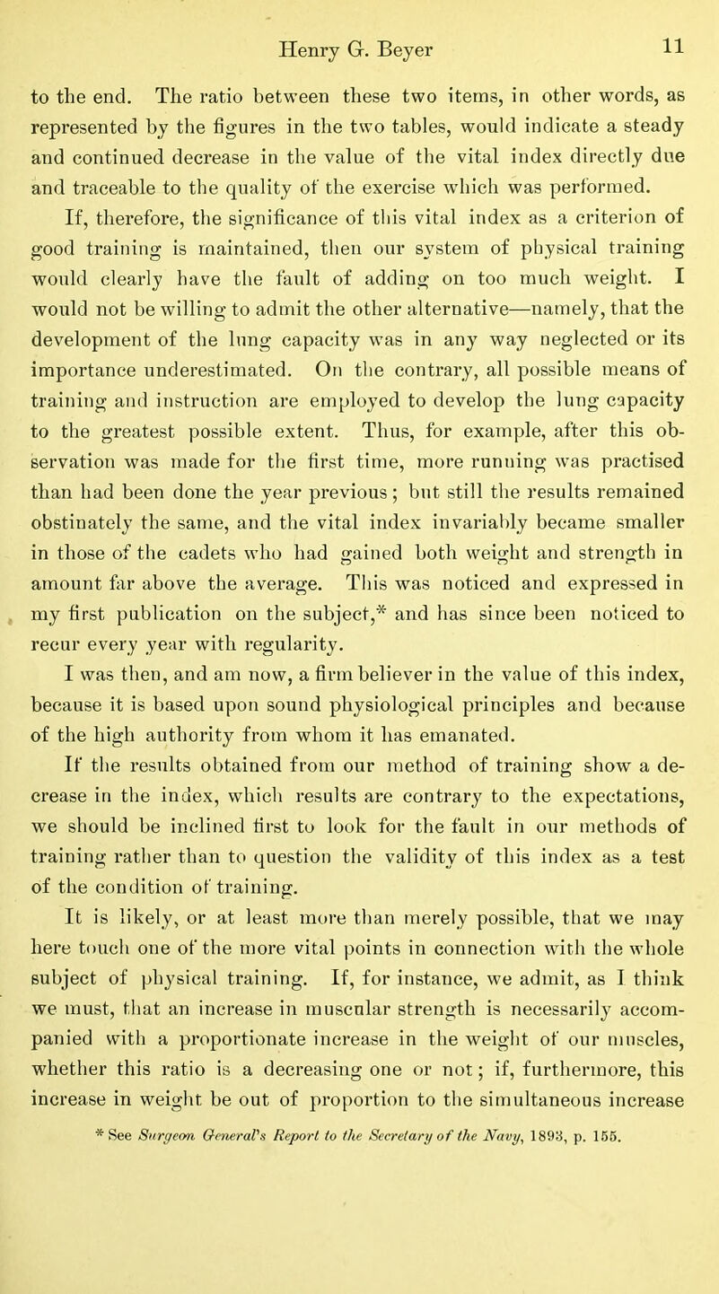 to the end. The ratio between these two items, in other words, as represented by the figures in the two tables, would indicate a steady and continued decrease in the value of the vital index directly due and traceable to the quality of the exercise which was performed. If, therefore, the significance of this vital index as a criterion of good training is maintained, then our system of physical training would clearly have the fault of adding on too much weight. I would not be willing to admit the other alternative—namely, that the development of the lung capacity was in any way neglected or its importance underestimated. On the contrary, all possible means of training and instruction are employed to develop the lung capacity to the greatest possible extent. Thus, for example, after this ob- servation was made for the first time, more running was practised than had been done the year previous; but still the results remained obstinately the same, and the vital index invariably became smaller in those of the cadets who had gained both weight and strength in amount far above the average. This was noticed and expressed in my first publication on the subject,* and has since been noticed to recur every year with regularity. I was then, and am now, a firm believer in the value of this index, because it is based upon sound physiological principles and because of the high authority from whom it has emanated. If the I’esults obtained from our method of training show a de- crease in the index, which results are contrary to the expectations, we should be inclined first to look for the fault in our methods of training rather than to question the validity of this index as a test of the condition of training. It is likely, or at least more than merely possible, that we may here touch one of the more vital points in connection with the whole subject of physical training. If, for instance, we admit, as I think we must, that aTi increase in muscular strength is necessarily accom- panied with a proportionate increase in the weight of our muscles, whether this ratio is a decreasing one or not; if, furthermore, this increase in weight be out of proportion to the simultaneous increase * See Surgeon QeneraVs Report to the Secretary of the Navy, 1893, p. 166.