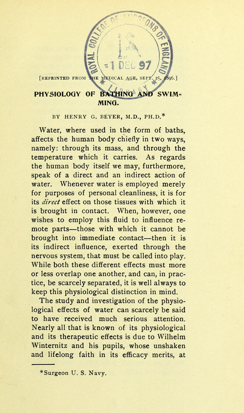 BY HENRY G. BEYER, M.D., PH.D.* Water, where used in the form of baths, affects the human body chiefly in two ways, namely: through its mass, and through the temperature which it carries. As regards the human body itself we may, furthermore, speak of a direct and an indirect action of water. Whenever water is employed merely for purposes of personal cleanliness, it is for its direct effect on those tissues with which it is brought in contact. When, however, one wishes to employ this fluid to influence re- mote parts—those with which it cannot be brought into immediate contact—then it is its indirect influence, exerted through the nervous system, that must be called into play. While both these different effects must more or less overlap one another, and can, in prac- tice, be scarcely separated, it is well always to keep this physiological distinction in mind. The study and investigation of the physio- logical effects of water can scarcely be said to have received much serious attention. Nearly all that is known of its physiological and its therapeutic effects is due to Wilhelm Winternitz and his pupils, whose unshaken and lifelong faith in its efficacy merits, at *Surgeon U. S. Navy.