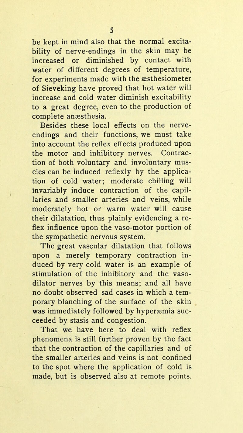 be kept in mind also that the normal excita- bility of nerve-endings in the skin may be increased or diminished by contact with water of different degrees of temperature, for experiments made with the sesthesiometer of Sieveking have proved that hot water will increase and cold water diminish excitability to a great degree, even to the production of complete anaesthesia. Besides these local effects on the nerve- endings and their functions, we must take into account the reflex effects produced upon the motor and inhibitory nerves. Contrac- tion of both voluntary and involuntary mus- cles can be induced reflexly by the applica- tion of cold water; moderate chilling will invariably induce contraction of the capil- laries and smaller arteries and veins, while moderately hot or warm water will cause their dilatation, thus plainly evidencing a re- flex influence upon the vaso-motor portion of the sympathetic nervous system. The great vascular dilatation that follows upon a merely temporary contraction in- duced by very cold water is an example of stimulation of the inhibitory and the vaso- dilator nerves by this means; and all have no doubt observed sad cases in which a tem- porary blanching of the surface of the skin was immediately followed by hypenemia suc- ceeded by stasis and congestion. That we have here to deal with reflex phenomena is still further proven by the fact that the contraction of the capillaries and of the smaller arteries and veins is not confined to the spot where the application of cold is made, but is observed also at remote points.