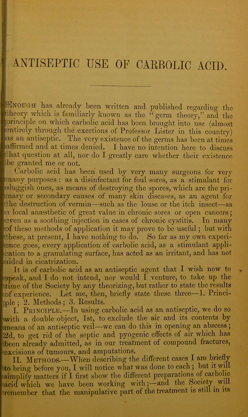 ANTISEPTIC USE OF CARBOLIC ACID. NOUGH has. already been -written and published regarding the dieoiy -whieh is familiarly known as the “ germ theory,” and the principle on which carbolic acid has been brought into use (almost intirely through the exertions of Professor Lister in this country) lis an antiseptic. The very existence of the germs has been at times nffirrned and at times denied. I have no intention here to discuss .chat question at all, nor do I greatly care whether their existence Ibe granted me or not. Carbolic acid has been used by very many surgeons for very ■many purposes : as a disinfectant for foul sores, as a stimulant for sluggish ones, as means of destroying the spores, which are the pri- mary or secondary causes of many skin diseases, as an agent for tlhe destruction of vermin—such as the louse or the itch insect—as ;ia local ansesthetic of great value in chronic sores or open cancers j iven as a soothing injection in cases of chronic cystitis. In many of these methods of application it may prove to be useful; but wnth these, at present, I have nothing to do. So far as my own experi- ence goes, every application of carbolic acid, as a stimulant appli- :ation to a granulating surface, has acted as an irritant, and has not aided in cicatrization. It is of carbolic acid as an antiseptic agent that I wish now to speak, and I do not intend, nor would I venture, to take up the time of the Society by any theorizing, but rather to state the results of experience. Let me, then, briefly state these three—1. Princi- iple ; 2. Methods; 3. Results. I. Principle.—In using carbolic acid as an antiseptic, we do so with a double object, 1st, to exclude the air and its contents by I means of an antiseptic veil—we can do this in opening an abscess; :2d, to get rid of the septic and pyogenic effects of air which has Ibeen already admitted, as in our treatment of compound fractures, ( excisions of tumours, and amputations. II. Methods.—When describing the different cases I am briefly ' to bring before you, I will notice what was done to each; but it will simplify matters if I first show the different preparations of caibohc acid which we have been working with;—and the Society will remember that the manipulative part of the treatment is still in its