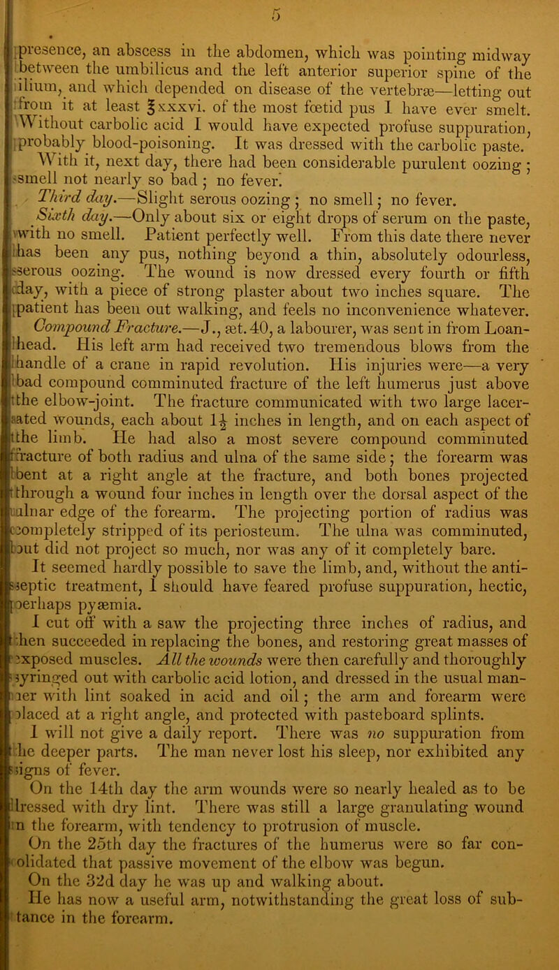 jpresence, an abscess in the abclomenj which was pointing midway Ibetween the umbilicus and the left anterior superior spine of the iilium, and whicli depended on disease of the vertebras—letting out rfrom it at least ^xxxvi. of the most foetid pus 1 have ever smelt. 'Without carbolic acid I would have expected profuse suppuration, iprobably blood-poisoning. It was dressed with the carbolic paste. With it, next day, there had been considerable purulent oozing ; «smell not nearly so bad ; no fever’. Third day.—Slight serous oozing ; no smell; no fever. Suvth day.—Only about six or eight drops of serum on the paste, vwith no smell. Patient perfectly well. From this date there never lhas been any pus, nothing beyond a thin, absolutely odourless, sserous oozing. The wound is now dressed every fourth or fifth cday, with a piece of strong plaster about two inches square. The [patient has been out walking, and feels no inconvenience whatever. Compound Fracture.—J., ast.dO, a labourer, was sent in from Loan- Ihead. His left arm had received two tremendous blows from the lhandle of a crane in rapid revolution. His injuries were—a very Ibad compound comminuted fracture of the left humerus just above tthe elbow-joint. The fracture communicated with two large lacer- aated wounds, each about inches in length, and on each aspect of tthe limb. He had also a most severe compound comminuted [fracture of both radius and ulna of the same side; the forearm was I bent at a right angle at the fracture, and both bones projected (through a wound four inches in length over the dorsal aspect of the lulnar edge of the forearm. The projecting portion of radius was C3ompletely stripped of its periosteum. The ulna was comminuted, but did not project so much, nor was any of it completely bare. It seemed hardly possible to save the limb, and, without the anti- 'jeptic treatment, I should have feared profuse suppuration, hectic, [oerhaps pyaemia. I cut off with a saw the projecting three inches of radius, and :hen succeeded in replacing the bones, and restoring great masses of ' exposed muscles. All the wounds were then carefully and thoroughly i syringed out with carbolic acid lotion, and dressed in the usual man- ner with lint soaked in acid and oil; the arm and forearm were placed at a right angle, and protected with pasteboard splints. I will not give a daily report. There was no suppuration from he deeper parts. The man never lost his sleep, nor exhibited any signs of fever. On the 14th day the arm wounds were so nearly healed as to be ilressed with dry lint. There was still a large granulating wound in the forearm, with tendency to protrusion of muscle. On the 25th day the fractures of the humerus were so far con- ' olidated that passive movement of the elboAv was begun. On the 32d day he was up and walking about. He has now a useful arm, notwithstanding the great loss of sub- tance in the forearm.