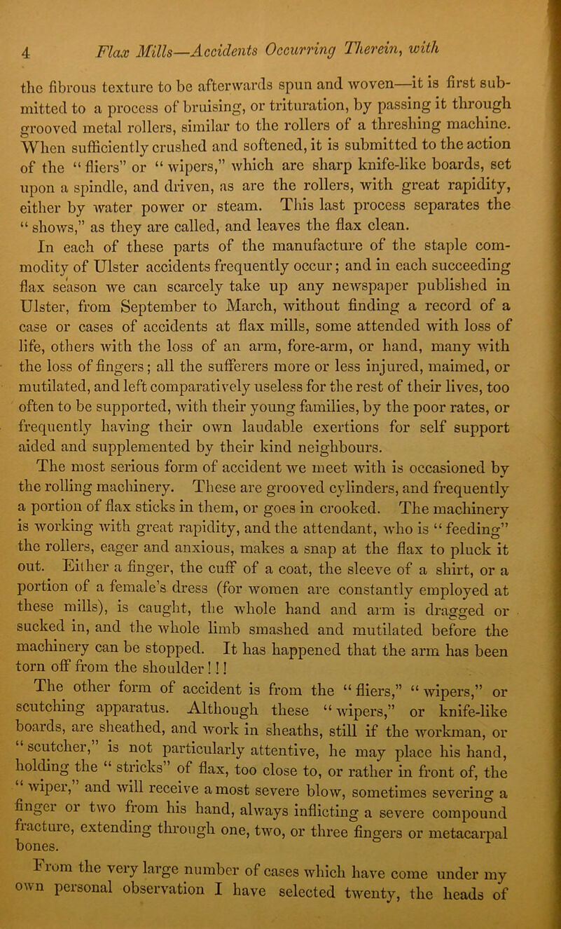 tlic fibrous texture to be afterwards spun and woven it is first sub- mitted to a process of bruising, or trituration, by passing it through grooved metal rollers, similar to the rollers of a threshing machine. When sufficiently crushed and softened, it is submitted to the action of the “ fliers” or “ wipers,” which are sharp knife-like boards, set upon a spindle, and driven, as are the rollers, with great rapidity, either by water power or steam. This last process separates the “ shows,” as they are called, and leaves the flax clean. In each of these parts of the manufacture of the staple com- modity of Ulster accidents frequently occur; and in each succeeding flax season we can scarcely take up any ncAvspaper published in Ulster, from September to March, without finding a record of a case or cases of accidents at flax mills, some attended with loss of life, others with the loss of an arm, fore-arm, or hand, many with the loss of fingers; all the sufferers more or less injured, maimed, or mutilated, and left comparatively useless for the rest of their lives, too often to be supported, with their young families, by the poor rates, or frequently having their own laudable exertions for self support aided and supplemented by their kind neighbours. The most serious form of accident we meet with is occasioned bv the rolling machinery. These are grooved cylinders, and frequently a portion of flax sticks in them, or goes in crooked. The machinery is working Avith great rapidity, and the attendant, Avho is “ feeding” the rollers, eager and anxious, makes a snap at the flax to pluck it out. Either a finger, the cuff of a coat, the slecA^e of a shirt, or a portion of a female’s dress (for Avoraen are constantly employed at these mills), is caught, the Avhole hand and arm is dragged or sucked in, and the Avhole limb smashed and mutilated before the machinery can be stopped. It has happened that the arm has been torn off from the shoulder!!! The other form of accident is from the “ fliers,” “ Avipers,” or scutching apparatus. Although these “ Avipers,” or knife-like boards, are sheathed, and Avork in sheaths, still if the Avorkman, or scutcher, is not particularly attentive, he may place his hand, holcfing the “ strides” of flax, too close to, or rather in front of, the Avipei, and Avill receiv'e a most severe bloAV, sometimes severing a finger or trvo from his hand, ahvays inflicting a severe compound fracture, extending through one, two, or three fingers or metacarpal bones. From the very large nuruber of cases Avhlclr have come under my own personal observation I have selected tAventy, the heads of