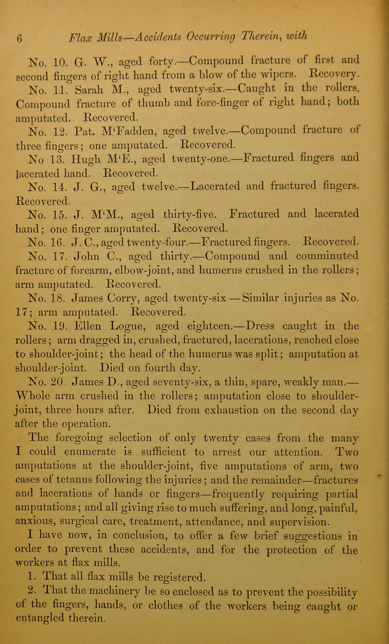 No. 10. G. W., aged forty.—Compound fracture of first and second fingers of right hand from a blow of the wipers. Hecovery. No. 11. Sarah M., aged twenty-six.—Caught in the rollers. Compound fracture of thumb and fore-finger of right hand; both amputated. Recovered. No. 12. Pat. M‘Fadden, aged twelve.—Compound fracture of three fingers; one amputated. Recovered. No 13. Hugh M‘E., aged twenty-one.—Fractured fingers and lacerated hand. Recovered. No. 14. J. G., aged twelve.—Lacerated and fractured fingers. Recovered. No. 15. J. M‘M., aged thirty-five. Fractured and lacerated hand; one finger amputated. Recovered. No. 16. J. C., aged twenty-four.—Fractured fingers. Recovered. No, 17. John C., aged thirty.—Compound and comminuted fracture of forearm, elbow-joint, and humerus crushed in the rollers; arm amputated. Recovered. No. 18. James Corry, aged twenty-six—Similar injuries as No. 17; arm amputated. Recovered. No. 19. Ellen Logue, aged eighteen.—Dress caught in the rollers; arm dragged in, crushed, fractured, lacerations, reached close to shoulder-joint; the head of the humerus was split; amputation at shoulder-joint. Died on fourth day. No. 20. James D., aged seventy-six, a thin, spare, weakly man.— Whole arm crushed in the rollers; amputation close to shoulder- joint, three hours after. Died from exhaustion on the second day after the operation. The foregoing selection of only twenty cases from the many I could enumerate is sufficient to arrest our attention. Two amputations at the shoulder-joint, five amputations of arm, tAvo cases of tetanus following the injuries; and the remainder—fractures and lacerations of hands or fingers—frequently requiring partial amputations; and all giving rise to much suffering, and long, painful, anxious, surgical care, treatment, attendance, and supervision. I have noAv, in conclusion, to offer a few brief suggestions in order to prevent these accidents, and for the protection of the Avorkers at flax mills. 1. That all flax mills be registered. 2, That the machinery be so enclosed as to prevent the possibility of the fingers, hands, or clothes of the Avorkers being caught or entangled therein.