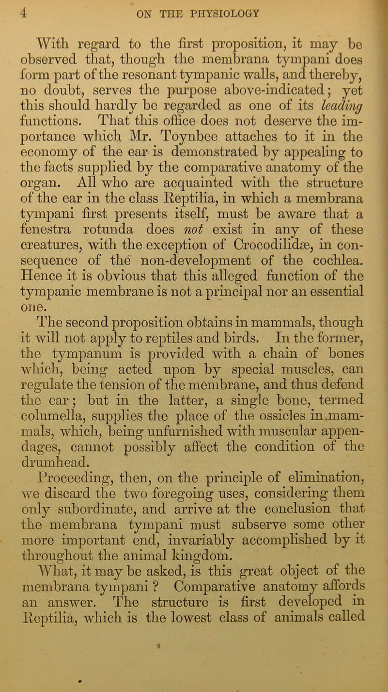 With regard to the first proposition, it may be observed that, though the membrana tympani does form part of the resonant tympanic walls, and thereby, no doubt, serves the purpose above-indicated; yet this should hardly be regarded as one of its leading functions. That this office does not deserve the im- portance which Mr. Toynbee attaches to it in the economy of the ear is demonstrated by appealing to the facts supplied by the comparative anatomy of the organ. All who are acquainted with the structure of the ear in the class Reptilia, in which a membrana tympani first presents itself, must be aware that a fenestra rotunda does not exist in any of these creatures, with the exception of Crocodilidse, in con- sequence of the non-development of the cochlea. Hence it is obvious that this alleged function of the tympanic membrane is not a principal nor an essential one. The second proposition obtains in mammals, though it will not apply to reptiles and birds. In the former, the tympanum is provided with a chain of bones which, being acted upon by special muscles, can regulate the tension of the membrane, and thus defend the ear; but in the latter, a single bone, termed columella, supplies the place of the ossicles in .mam- mals, which, being unfurnished with muscular appen- dages, cannot possibly affect the condition of the drumhead. Proceeding, then, on the principle of elimination, wre discard the two foregoing uses, considering them only subordinate, and arrive at the conclusion that the membrana tympani must subserve some other more important end, invariably accomplished by it throughout the animal kingdom. What, it may be asked, is this great object of the membrana tympani ? Comparative anatomy affords an answer. The structure is first developed in Reptilia, which is the lowest class of animals called