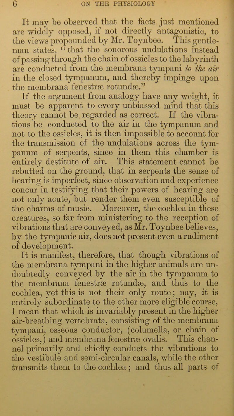 It may be observed that the facts just mentioned are widely opposed, if not directly antagonistic, to the views propounded by Mr. Toynbee. This gentle- man states, “that the sonorous undulations instead of passing through the chain of ossicles to the labyrinth are conducted from the membrana tympani to the air in the closed tympanum, and thereby impinge upon the membrana fenestrae rotundae.” If the argument from analogy have any weight, it must be apparent to every unbiassed mind that this theory cannot be regarded as correct. If the vibra- tions be conducted to the air in the tympanum and not to the ossicles, it is then impossible to account for the transmission of the undulations across the tym- panum of serpents, since in them this chamber is entirely destitute of air. This statement cannot be rebutted on the ground, that in serpents the sense of hearing is imperfect, since observation and experience concur in testifying that their powers of hearing are not only acute, but render them even susceptible of the charms of music. Moreover, the cochlea in these creatures, so far from ministering to the reception of vibrations that are conveyed, as Mr. Toynbee believes, by the tympanic air, does not present even a rudiment of development. It is manifest, therefore, that though vibrations of the membrana tympani in the higher animals are un- doubtedly conveyed by the air in the tympanum to the membrana fenestrae rotundae, and thus to the cochlea, yet this is not their only route; nay, it is entirely subordinate to the other more eligible course, I mean that which is invariably present in the higher air-breathing vertebrata, consisting of the membrana tympani, osseous conductor, (columella, or chain of ossicles,) and membrana fenestrae ovalis. This chan- nel primarily and chiefly conducts the vibrations to the vestibule and semi-circular canals, while the other transmits them to the cochlea; and thus all parts of