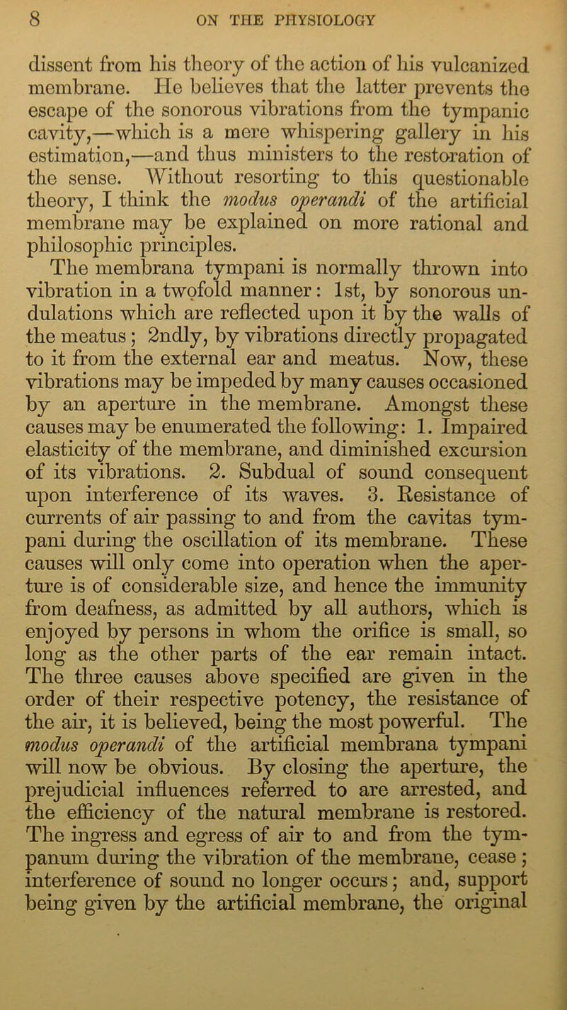 dissent from his theory of the action of his vulcanized membrane. He believes that the latter prevents the escape of the sonorous vibrations from the tympanic cavity,—which is a mere whispering gallery in his estimation,—and thus ministers to the restoration of the sense. Without resorting to this questionable theory, I think the modus operandi of the artificial membrane may be explained on more rational and philosophic principles. The membrana tympani is normally thrown into vibration in a twofold manner: 1st, by sonorous un- dulations which are reflected upon it by the walls of the meatus; 2ndly, by vibrations directly propagated to it from the external ear and meatus. Now, these vibrations may be impeded by many causes occasioned by an aperture in the membrane. Amongst these causes may be enumerated the following: 1. Impaired elasticity of the membrane, and diminished excursion of its vibrations. 2. Subdual of sound consequent upon interference of its waves. 3. Resistance of currents of air passing to and from the cavitas tym- pani during the oscillation of its membrane. These causes will only come into operation when the aper- ture is of considerable size, and hence the immunity from deafness, as admitted by all authors, which is enjoyed by persons in whom the orifice is small, so long as the other parts of the ear remain intact. The three causes above specified are given in the order of their respective potency, the resistance of the air, it is believed, being the most powerful. The modus operandi of the artificial membrana tympani will now be obvious. By closing the aperture, the prejudicial influences referred to are arrested, and the efficiency of the natural membrane is restored. The ingress and egress of air to and from the tym- panum during the vibration of the membrane, cease ; interference of sound no longer occurs; and, support being given by the artificial membrane, the original