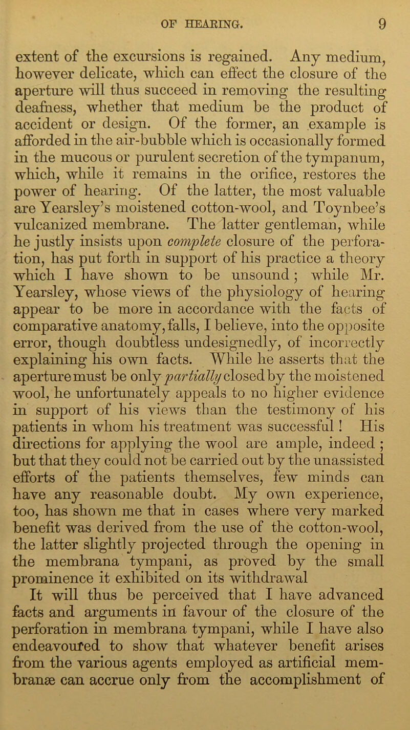 extent of the excursions is regained. Any medium, however delicate, which can effect the closure of the aperture will thus succeed in removing the resulting deafness, whether that medium be the product of accident or design. Of the former, an example is afforded in the air-bubble which is occasionally formed in the mucous or purulent secretion of the tympanum, which, while it remains in the orifice, restores the power of hearing. Of the latter, the most valuable are Yearsley’s moistened cotton-wool, and Toynbee’s vulcanized membrane. The latter gentleman, while he justly insists upon complete closure of the perfora- tion, has put forth in support of his practice a theory which I have shown to be unsound; while Mr. Yearsley, whose views of the physiology of hearing appear to be more in accordance with the facts of comparative anatomy, falls, I believe, into the opposite error, though doubtless undesignedly, of incorrectly explaining his own facts. While he asserts that the aperture must be only partially closed by the moistened wool, he unfortunately appeals to no higher evidence in support of his views than the testimony of his patients in whom his treatment was successful! His directions for applying the wool are ample, indeed ; but that they could not be carried out by the unassisted efforts of the patients themselves, few minds can have any reasonable doubt. My own experience, too, has shown me that in cases where very marked benefit was derived from the use of the cotton-wool, the latter slightly projected through the opening in the membrana tympani, as proved by the small prominence it exhibited on its withdrawal It will thus be perceived that I have advanced facts and arguments in favour of the closure of the perforation in membrana tympani, while I have also endeavoured to show that whatever benefit arises from the various agents employed as artificial mem- branse can accrue only from the accomplishment of
