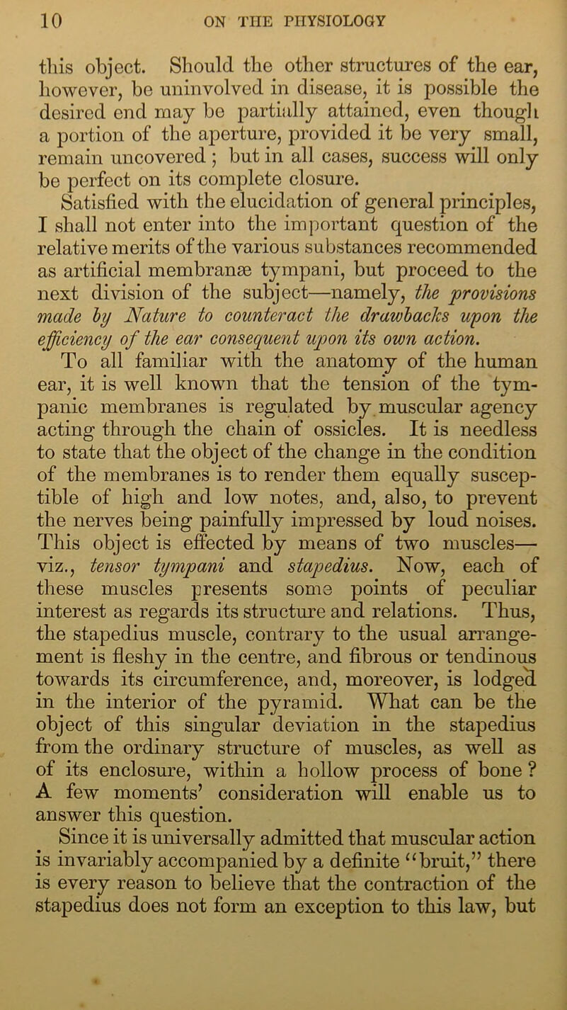 this object. Should the other structures of the ear, however, be uninvolved in disease, it is possible the desired end may bo partially attained, even though a portion of the aperture, provided it be very small, remain uncovered ; but in all cases, success will only be perfect on its complete closure. Satisfied with the elucidation of general principles, I shall not enter into the important question of the relative merits of the various substances recommended as artificial membranse tympani, but proceed to the next division of the subject—namely, the provisions made by Nature to counteract the drawbacks upon the efficiency of the ear consequent upon its own action. To all familiar with the anatomy of the human ear, it is well known that the tension of the tym- panic membranes is regulated by muscular agency acting through the chain of ossicles. It is needless to state that the object of the change in the condition of the membranes is to render them equally suscep- tible of high and low notes, and, also, to prevent the nerves being painfully impressed by loud noises. This object is effected by means of two muscles— viz., tensor tympani and stapedius. Now, each of these muscles presents some points of peculiar interest as regards its structure and relations. Thus, the stapedius muscle, contrary to the usual arrange- ment is fleshy in the centre, and fibrous or tendinous towards its circumference, and, moreover, is lodged in the interior of the pyramid. What can be the object of this singular deviation in the stapedius from the ordinary structure of muscles, as well as of its enclosure, within a hollow process of bone ? A few moments’ consideration will enable us to answer this question. Since it is universally admitted that muscular action is invariably accompanied by a definite ubruit,” there is every reason to believe that the contraction of the stapedius does not form an exception to this law, but