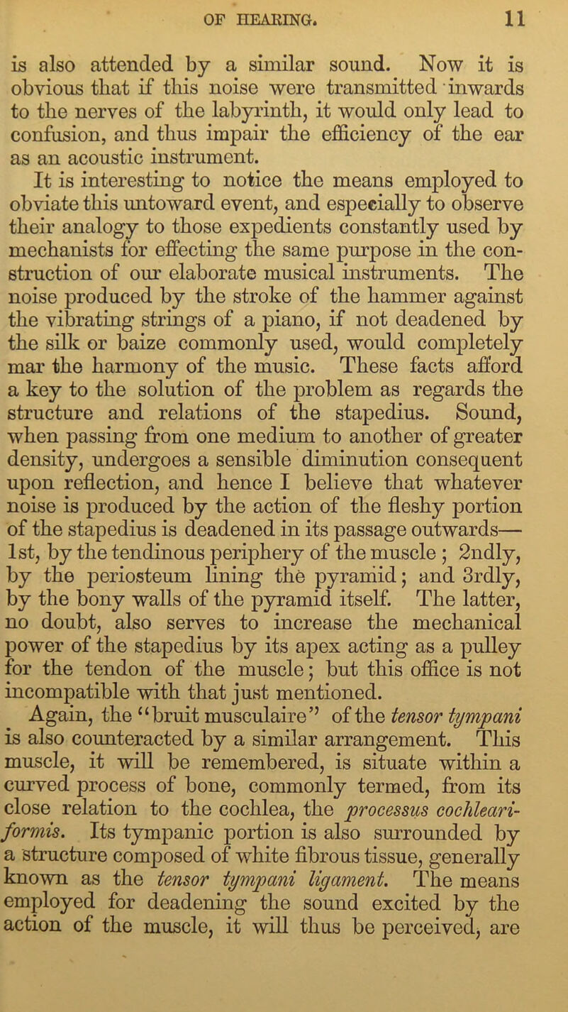 is also attended by a similar sound. Now it is obvious that if this noise were transmitted inwards to the nerves of the labyrinth, it would only lead to confusion, and thus impair the efficiency of the ear as an acoustic instrument. It is interesting to notice the means employed to obviate this imtoward event, and especially to observe their analogy to those expedients constantly used by mechanists for effecting the same purpose in the con- struction of our elaborate musical instruments. The noise produced by the stroke of the hammer against the vibrating strings of a piano, if not deadened by the silk or baize commonly used, would completely mar the harmony of the music. These facts afford a key to the solution of the problem as regards the structure and relations of the stapedius. Sound, when passing from one medium to another of greater density, undergoes a sensible diminution consequent upon reflection, and hence I believe that whatever noise is produced by the action of the fleshy portion of the stapedius is deadened in its passage outwards— 1st, by the tendinous periphery of the muscle ; 2ndly, by the periosteum lining the pyramid; and 3rdly, by the bony walls of the pyramid itself. The latter, no doubt, also serves to increase the mechanical power of the stapedius by its apex acting as a pulley for the tendon of the muscle; but this office is not incompatible with that just mentioned. Again, the “bruit musculaire’’ ofthq tensor tympani is also counteracted by a similar arrangement. This muscle, it will be remembered, is situate within a curved process of bone, commonly termed, from its close relation to the cochlea, the processus cochleari- formis. Its tympanic portion is also surrounded by a structure composed of white fibrous tissue, generally known as the tensor tympani ligament. The means employed for deadening the sound excited by the action of the muscle, it will thus be perceived, are