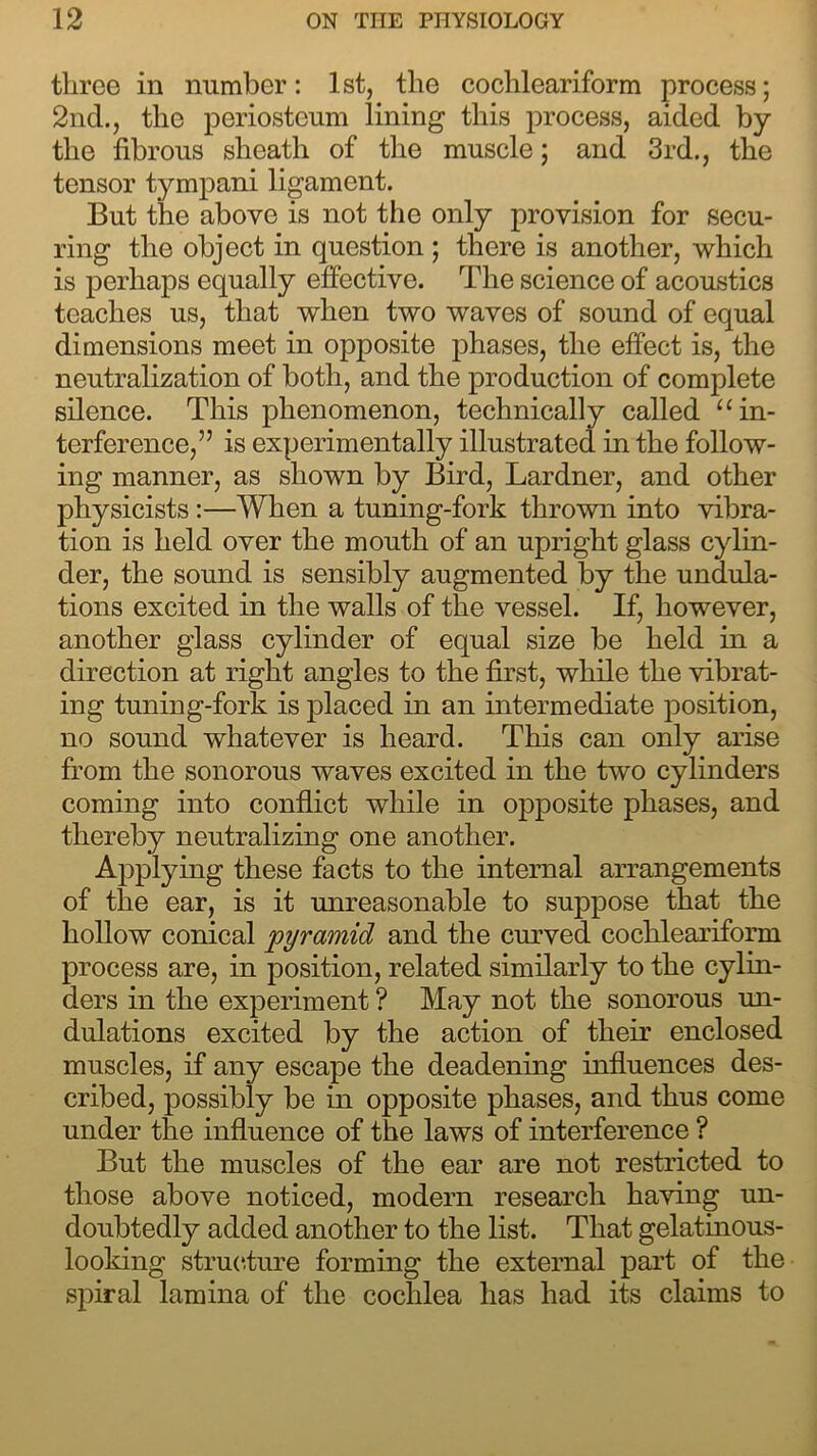 three in number: 1st, the cochleariform process; 2nd., the periosteum lining this process, aided by the fibrous sheath of the muscle; and 3rd., the tensor tympani ligament. But the above is not the only provision for secu- ring the object in question ; there is another, which is perhaps equally effective. The science of acoustics teaches us, that when two waves of sound of equal dimensions meet in opposite phases, the effect is, the neutralization of both, and the production of complete silence. This phenomenon, technically called “in- terference,” is experimentally illustrated in the follow- ing manner, as shown by Bird, Lardner, and other physicists :—When a tuning-fork thrown into vibra- tion is held over the mouth of an upright glass cylin- der, the sound is sensibly augmented by the undula- tions excited in the walls of the vessel. If, however, another glass cylinder of equal size be held in a direction at right angles to the first, while the vibrat- ing tuning-fork is placed in an intermediate position, no sound whatever is heard. This can only arise from the sonorous waves excited in the two cylinders coming into conflict while in opposite phases, and thereby neutralizing one another. Applying these facts to the internal arrangements of the ear, is it unreasonable to suppose that the hollow conical 'pyramid and the curved cochleariform process are, in position, related similarly to the cylin- ders in the experiment ? May not the sonorous un- dulations excited by the action of their enclosed muscles, if any escape the deadening influences des- cribed, possibly be in opposite phases, and thus come under the influence of the laws of interference ? But the muscles of the ear are not restricted to those above noticed, modern research having un- doubtedly added another to the list. That gelatinous- looking structure forming the external part of the spiral lamina of the cochlea lias had its claims to