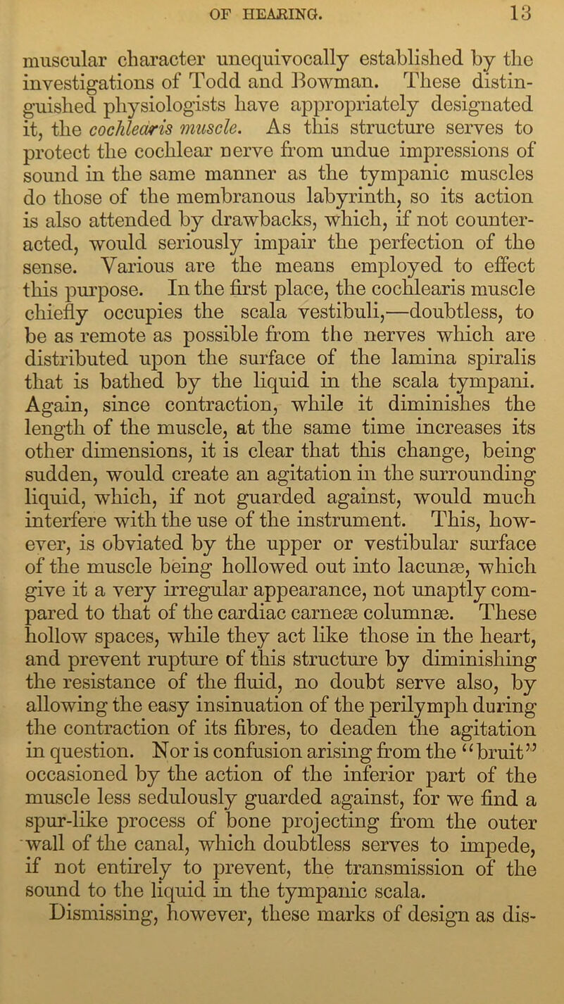 muscular character unequivocally established by the investigations of Todd and Bowman. These distin- guished physiologists have appropriately designated it, the cochledris muscle. As this structure serves to protect the cochlear nerve from undue impressions of sound in the same manner as the tympanic muscles do those of the membranous labyrinth, so its action is also attended by drawbacks, which, if not counter- acted, would seriously impair the perfection of the sense. Various are the means employed to effect this purpose. In the first place, the cochlearis muscle chiefly occupies the scala vestibuli,—doubtless, to be as remote as possible from the nerves which are distributed upon the surface of the lamina spiralis that is bathed by the liquid in the scala tympani. Again, since contraction, while it diminishes the length of the muscle, at the same time increases its other dimensions, it is clear that this change, being sudden, would create an agitation in the surrounding liquid, which, if not guarded against, would much interfere with the use of the instrument. This, how- ever, is obviated by the upper or vestibular surface of the muscle being hollowed out into lacunse, which give it a very irregular appearance, not unaptly com- pared to that of the cardiac carnese columnse. These hollow spaces, while they act like those in the heart, and prevent rupture of this structure by diminishing the resistance of the fluid, no doubt serve also, by allowing the easy insinuation of the perilymph during the contraction of its fibres, to deaden the agitation in question. Nor is confusion arising from the ‘ ‘ bruit5 5 occasioned by the action of the inferior part of the muscle less sedulously guarded against, for we find a spur-like process of bone projecting from the outer wall of the canal, which doubtless serves to impede, if not entirely to prevent, the transmission of the sound to the liquid in the tympanic scala. Dismissing, however, these marks of design as dis-