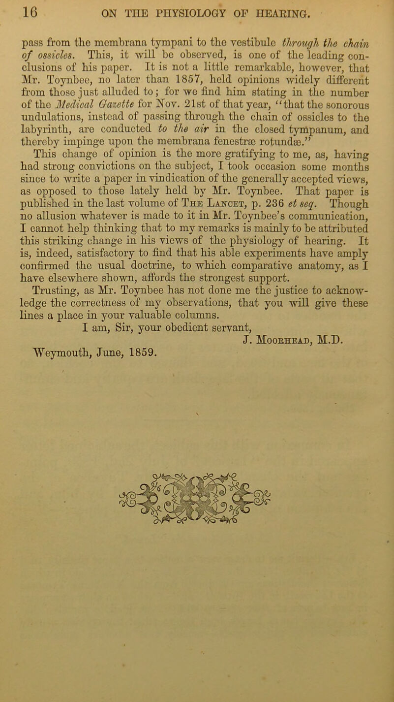 pass from the momhrana tympani to tho vestibule through the chain of ossicles. This, it will he observed, is one of the leading con- clusions of his paper. It is not a little remarkable, however, that Mr. Toynbee, no later than 1857, held opinions widely different from those just alluded to; for we find him stating in tho number of the Medical Gazette for Nov. 21st of that year, “that the sonorous undulations, instead of passing through tho chain of ossicles to the labyrinth, are conducted to the air in the closed tympanum, and thereby impinge upon the membrana fenestrse rotundae.” This change of opinion is the more gratifying to me, as, having had strong convictions on the subject, I took occasion some months since to write a paper in vindication of the generally accepted views, as opposed to those lately held by Mr. Toynbee. That paper is published in the last volume of The Lancet, p. 236 et seq. Though no allusion whatever is made to it in Mr. Toynbee’s communication, I cannot help thinking that to my remarks is mainly to be attributed this striking change in his views of the physiology of hearing. It is, indeed, satisfactory to find that his able experiments have amply confirmed the usual doctrine, to which comparative anatomy, as I have elsewhere shown, affords the strongest support. Trusting, as Mr. Toynbee has not done me the justice to acknow- ledge the correctness of my observations, that you will give these lines a place in your valuable columns. I am, Sir, your obedient servant, J. Mooehead, M.D. Weymouth, June, 1859. <3^0- '*9-