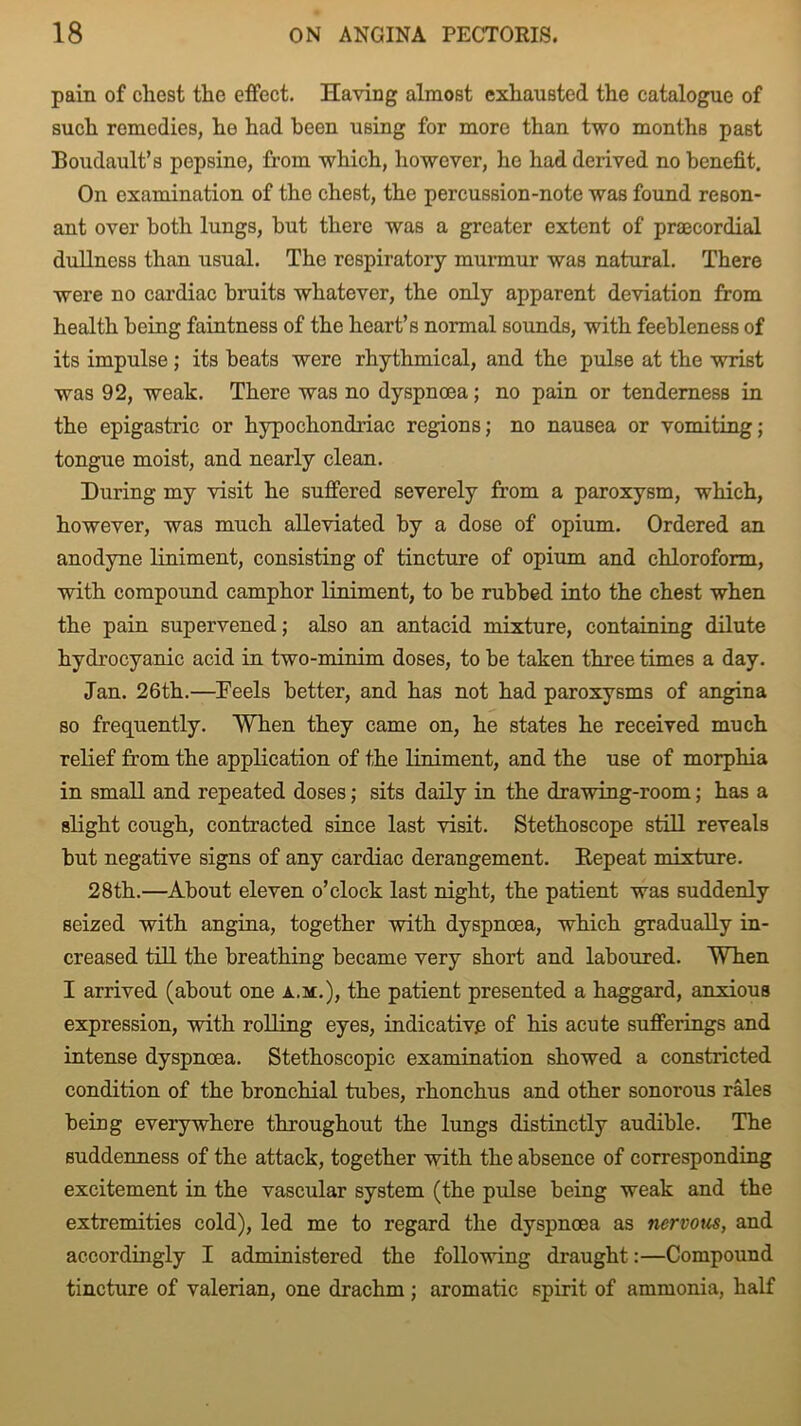 pain of chest the effect. Having almost exhausted the catalogue of such remedies, he had been using for more than two months past Boudault’s pepsine, from which, however, he had derived no benefit. On examination of the chest, the percussion-note was found reson- ant over both lungs, but there was a greater extent of praecordial dullness than usual. The respiratory murmur was natural. There were no cardiac bruits whatever, the only apparent deviation from health being faintness of the heart’s normal sounds, with feebleness of its impulse ; its beats were rhythmical, and the pulse at the wrist was 92, weak. There was no dyspnoea; no pain or tenderness in the epigastric or hypochondriac regions; no nausea or vomiting; tongue moist, and nearly clean. During my visit he suffered severely from a paroxysm, which, however, was much alleviated by a dose of opium. Ordered an anodyne liniment, consisting of tincture of opium and chloroform, with compound camphor liniment, to be rubbed into the chest when the pain supervened; also an antacid mixture, containing dilute hydrocyanic acid in two-minim doses, to be taken three times a day. Jan. 26th.—Teels better, and has not had paroxysms of angina so frequently. When they came on, he states he received much relief from the application of the liniment, and the use of morphia in small and repeated doses; sits daily in the drawing-room; has a slight cough, contracted since last visit. Stethoscope still reveals but negative signs of any cardiac derangement. Repeat mixture. 28th.—About eleven o’clock last night, the patient was suddenly seized with angina, together with dyspnoea, which gradually in- creased till the breathing became very short and laboured. When I arrived (about one a.m.), the patient presented a haggard, anxious expression, with rolling eyes, indicative of his acute sufferings and intense dyspnoea. Stethoscopic examination showed a constricted condition of the bronchial tubes, rhonchus and other sonorous rales being everywhere throughout the lungs distinctly audible. The suddenness of the attack, together with the absence of corresponding excitement in the vascular system (the pulse being weak and the extremities cold), led me to regard the dyspnoea as nervous, and accordingly I administered the following draught:—Compound tincture of valerian, one drachm ; aromatic spirit of ammonia, half