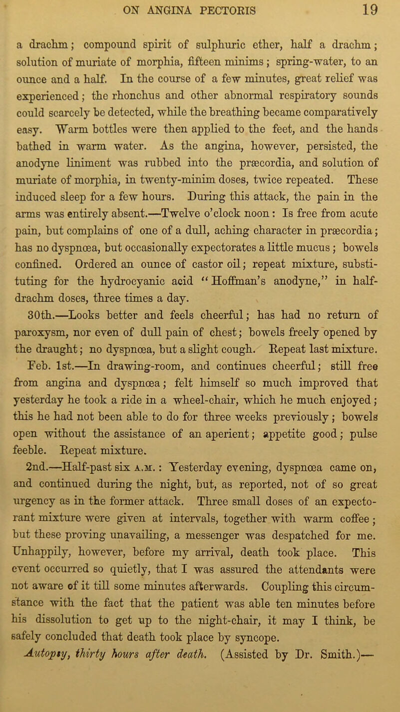 a drachm; compound spirit of sulphuric ether, half a drachm; solution of muriate of morphia, fifteen minims ; spring-water, to an ounce and a half. In the course of a few minutes, great relief was experienced; the rhonchus and other abnormal respiratory sounds could scarcely be detected, while the breathing became comparatively easy. Warm bottles were then applied to the feet, and the hands bathed in warm water. As the angina, however, persisted, the anodyne liniment was rubbed into the prsecordia, and solution of muriate of morphia, in twenty-minim doses, twice repeated. These induced sleep for a few hours. During this attack, the pain in the arms was entirely absent.—Twelve o’clock noon: Is free from acute pain, but complains of one of a dull, aching character in prsecordia; has no dyspnoea, but occasionally expectorates a little mucus; bowels confined. Ordered an ounce of castor oil; repeat mixture, substi- tuting for the hydrocyanic acid “ Hoffman’s anodyne,” in half- drachm doses, three times a day. 30th.—Looks better and feels cheerful; has had no return of paroxysm, nor even of dull pain of chest; bowels freely opened by the draught; no dyspnoea, but a slight cough. Eepeat last mixture. Teh. 1st.—In drawing-room, and continues cheerful; still free from angina and dyspnoea; felt himself so much improved that yesterday he took a ride in a wheel-chair, which he much enjoyed; this he had not been able to do for three weeks previously; bowels open without the assistance of an aperient; appetite good; pulse feeble. Eepeat mixture. 2nd.—Half-past six a.m. : Yesterday evening, dyspnoea came on, and continued during the night, but, as reported, not of so great urgency as in the former attack. Three small doses of an expecto- rant mixture were given at intervals, together with warm coffee; but these proving unavailing, a messenger was despatched for me. Unhappily, however, before my arrival, death took place. This event occurred so quietly, that I was assured the attendants were not aware of it till some minutes afterwards. Coupling this circum- stance with the fact that the patient was able ten minutes before his dissolution to get up to the night-chair, it may I think, be safely concluded that death took place by syncope. Autopsy, thirty hours after death. (Assisted by Dr. Smith.)—