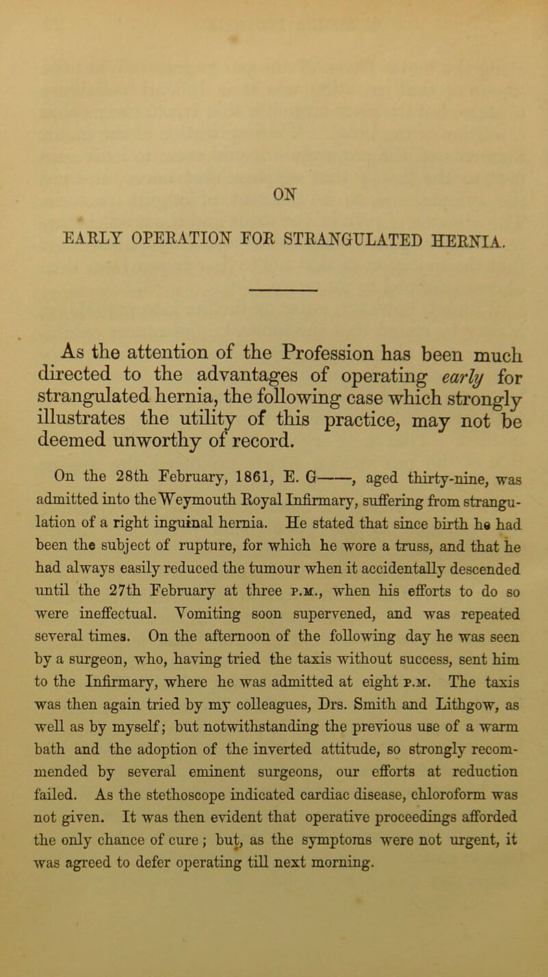 EARLY OPERATION FOR STRANGULATED HERNIA. As the attention of the Profession has been much directed to the advantages of operating early for strangulated hernia, the following case which strongly illustrates the utility of this practice, may not be deemed unworthy of record. On the 28th Eebruary, 1861, E. G , aged thirty-nine, was admitted into the Weymouth Royal Infirmary, suffering from strangu- lation of a right inguinal hernia. He stated that since birth he had been the subject of rupture, for which he wore a truss, and that he had always easily reduced the tumour when it accidentally descended until the 27th February at three p.m., when his efforts to do so were ineffectual. Vomiting soon supervened, and was repeated several times. On the afternoon of the following day he was seen by a surgeon, who, having tried the taxis without success, sent him to the Infirmary, where he was admitted at eight p.m. The taxis was then again tried by my colleagues, Drs. Smith and Lithgow, as well as by myself; but notwithstanding the previous use of a warm bath and the adoption of the inverted attitude, so strongly recom- mended by several eminent surgeons, our efforts at reduction failed. As the stethoscope indicated cardiac disease, chloroform was not given. It was then evident that operative proceedings afforded the only chance of cure; but, as the symptoms were not urgent, it was agreed to defer operating till next morning.