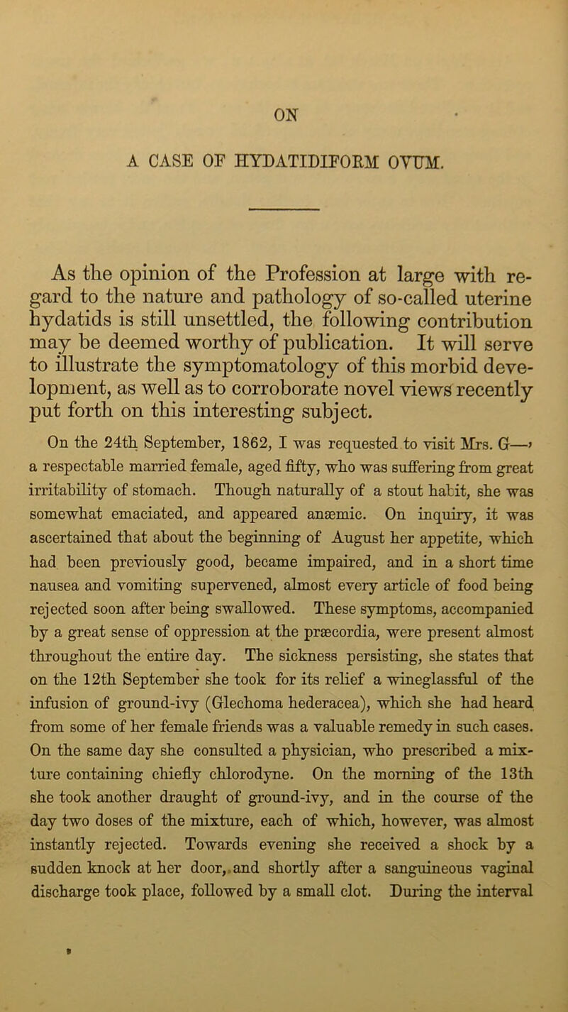 A CASE OF HYDATIDIFORM OVUM. As the opinion of the Profession at large with re- gard to the nature and pathology of so-called uterine hydatids is still unsettled, the following contribution may be deemed worthy of publication. It will serve to illustrate the symptomatology of this morbid deve- lopment, as well as to corroborate novel views recently put forth on this interesting subject. On the 24th September, 1862, I was requested to visit Mrs. G—> a respectable married female, aged fifty, who was suffering from great irritability of stomach. Though naturally of a stout hat it, she was somewhat emaciated, and appeared anaemic. On inquiry, it was ascertained that about the beginning of August her appetite, which had been previously good, became impaired, and in a short time nausea and vomiting supervened, almost every article of food being rejected soon after being swallowed. These symptoms, accompanied by a great sense of oppression at the praecordia, were present almost throughout the entire day. The sickness persisting, she states that on the 12th September she took for its relief a wineglassful of the infusion of ground-ivy (Glechoma hederacea), which she had heard from some of her female friends was a valuable remedy in such cases. On the same day she consulted a physician, who prescribed a mix- ture containing chiefly chlorodyne. On the morning of the 13th she took another draught of ground-ivy, and in the course of the day two doses of the mixture, each of which, however, was almost instantly rejected. Towards evening she received a shock by a sudden knock at her door,,and shortly after a sanguineous vaginal discharge took place, followed by a small clot. During the interval