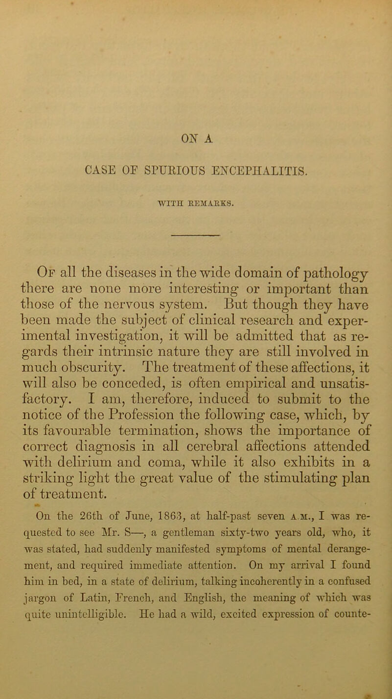 ON A CASE OF SPURIOUS ENCEPHALITIS. WITH REMARKS. Of all the diseases in the wide domain of pathology there are none more interesting or important than those of the nervous system. But though they have been made the subject of clinical research and exper- imental investigation, it will be admitted that as re- gards their intrinsic nature they are still involved in much obscurity. The treatment of these affections, it will also be conceded, is often empirical and unsatis- factory. I am, therefore, induced to submit to the notice of the Profession the following case, which, by its favourable termination, shows the importance of correct diagnosis in all cerebral affections attended with delirium and coma, while it also exhibits in a striking light the great value of the stimulating plan of treatment. Oh the 26tli of June, 1863, at half-past seven a m., I was re- quested to see Mr. S—, a gentleman sixty-two years old, who, it was stated, had suddenly manifested symptoms of mental derange- ment, and required immediate attention. On my arrival I found him in bed, in a state of delirium, talking incoherently in a confused jargon of Latin, French, and English, the meaning of which was quite unintelligible. He had a wild, excited expression of counte-