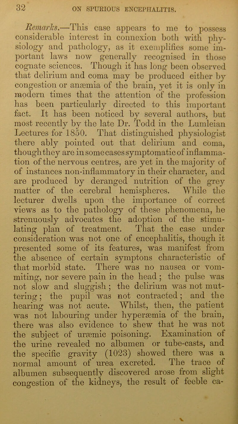 Remarks.—This case appears to me to possess considerable interest in connexion both with phy- siology and pathology, as it exemplifies some im- portant laws now generally recognised in those cognate sciences. Though it has long been observed that delirium and coma may be produced either by congestion or anaemia of the brain, yet it is only in modern times that the attention of the profession has been particularly directed to this important fact. It has been noticed by several authors, but most recently by the late Dr. Todd in the Lumleian Lectures for 1850. That distinguished physiologist there ably pointed out that delirium and coma, though they are in some cases symptomatic of inflamma- tion of the nervous centres, are yet in the majority of of instances non-inflammatory in their character, and are produced by deranged nutrition of the grey matter of the cerebral hemispheres. While the lecturer dwells upon the importance of correct views as to the pathology of these phenomena, he strenuously advocates the adoption of the stimu- lating plan of treatment. That the case under consideration was not one of encephalitis, though it presented some of its features, was manifest from the absence of certain symptons characteristic of that morbid state. There was no nausea or vom- miting, nor severe pain in the head; the pulse was not slow and sluggish; the delirium was not mut- tering ; the pupil was not contracted; and the hearing was not acute. Whilst, then, the patient was not labouring under hypersemia of the brain, there was also evidence to shew that he was not the subject of uraemic poisoning. Examination of the urine revealed no albumen or tube-casts, and the specific gravity (1023) showed there was a normal amount of urea excreted. The trace of albumen subsequently discovered arose from slight congestion of the kidneys, the result of feeble ca-