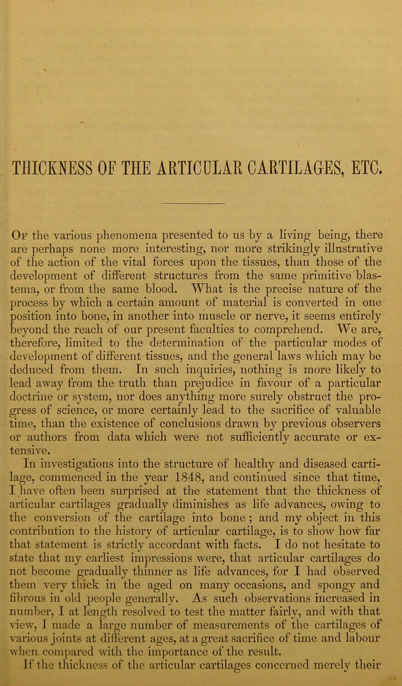 THICKNESS OF THE ARTICULAR CARTILAGES, ETC. Of the various phenomena presented to us by a living being, there are perhaps none more interesting, nor more strikingly illustrative of the action of the vital forces upon the tissues, than those of the development of different structures from the same primitive blas- tema, or from the same blood. What is the precise nature of the process by which a certain amount of material is converted in one position into bone, in another into muscle or nerve, it seems entirely beyond the reach of our present faculties to comprehend. We are, therefore, limited to the determination of the particular modes of development of different tissues, and the general laws which may be deduced from them. In such inquiries, nothing is more likely to lead away from the truth than prejudice in favour of a particular doctrine or system, nor does anything more surely obstruct the pro- gress of science, or more certainly lead to the sacrifice of valuable time, than the existence of conclusions drawn by previous observers or authors from data which were not sufficiently accurate or ex- tensive. In investigations into the structure of healthy and diseased carti- lage, commenced in the year 1848, and continued since that time, I have often been surprised at the statement that the thickness of articular cartilages gradually diminishes as life advances, owing to the conversion of the cartilage into bone ; and my object in this contribution to the history of articular cartilage, is to show how far that statement is strictly accordant with facts. I do not hesitate to state that my earliest impressions were, that articular cartilages do not become gradually thinner as life advances, for I had observed them very thick in the aged on many occasions, and spongy and fibrous in old people generally. As such observations increased in number, I at length resolved to test the matter fairly, and with that view, I made a large number of measurements of the cartilages of various joints at different ages, at a great sacrifice of time and labour when compared with the importance of the result. If the thickness of the articular cartilages concerned merely their