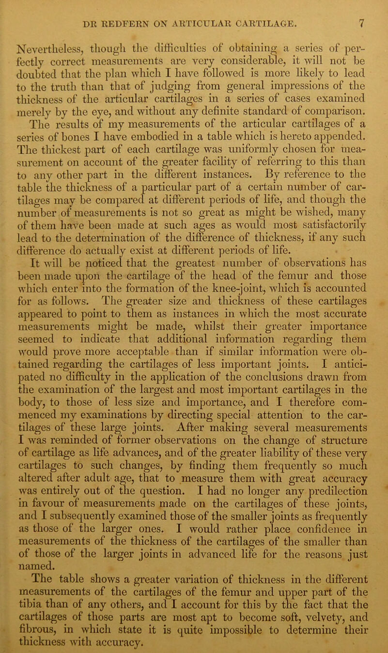 Nevertheless, though the difficulties of obtaining a series of per- fectly correct measurements are very considerable, it will not be doubted that the plan which I have followed is more likely to lead to the truth than that of judging from general impressions of the thickness of the articular cartilages in a series of cases examined merely by the eye, and without any definite standard of comparison. The results of my measurements of the articular cartilages of a series of bones I have embodied in a table which is hereto appended. The thickest part of each cartilage was uniformly chosen for mea- surement on account of the greater facility of referring to this than to any other part in the different instances. By reference to the table the thickness of a particular part of a certain number of car- tilages may be compared at different periods of life, and though the number of measurements is not so great as might be wished, many of them have been made at such ages as would most satisfactorily lead to the determination of the difference of thickness, if any such difference do actually exist at different periods of life. It will be noticed that the greatest number of observations has been made upon the cartilage of the head of the femur and those which enter into the formation of the knee-joint, which is accounted for as follows. The greater size and thickness of these cartilages appeared to point to them as instances in which the most accurate measurements might be made, whilst their greater importance seemed to indicate that additional information regarding them would prove more acceptable than if similar information were ob- tained regarding the cartilages of less important joints. I antici- pated no difficulty in the application of the conclusions drawn from the examination of the largest and most important cartilages in the body, to those of less size and importance, and I therefore com- menced my examinations by directing special attention to the car- tilages of these large joints. After making several measurements I was reminded of former observations on the change of structure of cartilage as life advances, and of the greater liability of these very cartilages to such changes, by finding them frequently so much altered after adult age, that to measure them with great accuracy was entirely out of the question. I had no longer any predilection in favour of measurements made on the cartilages of these joints, and I subsequently examined those of the smaller joints as frequently as those of the larger ones. I would rather place confidence in measurements of the thickness of the cartilages of the smaller than of those of the larger joints in advanced life for the reasons just named. The table shows a greater variation of thickness in the different measurements of the cartilages of the femur and upper part of the tibia than of any others, and I account for this by the fact that the cartilages of those parts are most apt to become soft, velvety, and fibrous, in which state it is quite impossible to determine their thickness with accuracy.