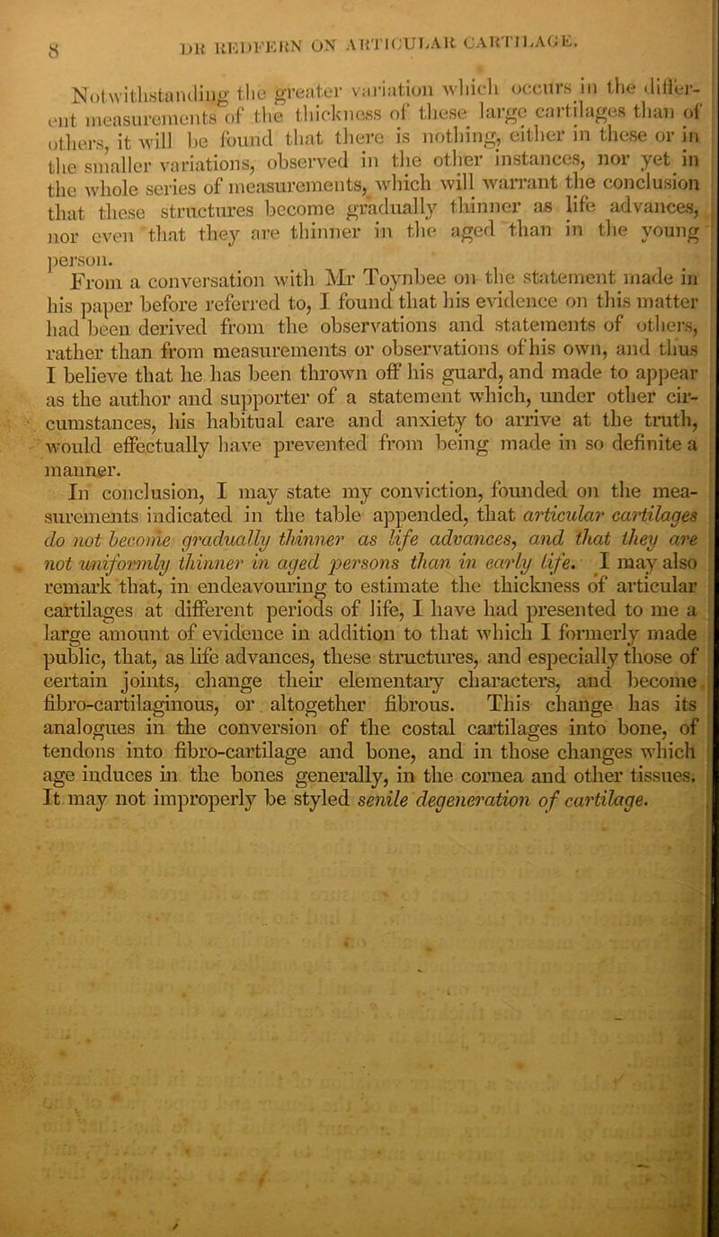 Notwithstanding the greater variation which oceurs in the differ- ent, measurements of the thickness of these huge c>n til ages than of others, it will he found that there is nothing, either in these or in the smaller variations, observed in the other instances, noi yet in the whole series of measurements, which will warrant the conclusion that these structures become gradually thinner as life advances, nor even that they are thinner in the aged than in the young person. From a conversation with Mr Toynbee on the statement made in his paper before referred to, I found that bis evidence on this matter had been derived from the observations and statements of others, rather than from measurements or observations of his own, and thus I believe that lie has been thrown off his guard, and made to appear as the author and supporter of a statement which, under other cir- cumstances, his habitual care and anxiety to arrive at the truth, would effectually have prevented from being made in so definite a manner. In conclusion, I may state my conviction, founded on the mea- surements indicated in the table appended, that articular cartilages do not become gradually thinner as life advances, and that they are not uniformly thinner in aged persons than in early life. I may also remark that, in endeavouring to estimate the thickness of articular cartilages at different periods of life, I have had presented to me a large amount of evidence in addition to that which I formerly made public, that, as life advances, these structures, and especially those of certain joints, change their elementary characters, and become fibro-cartilaginous, or altogether fibrous. This change lias its analogues in the conversion of the costal cartilages into bone, of tendons into fibro-cartilage and hone, and in those changes which age induces in the bones generally, in the cornea and other tissues. It may not improperly he styled senile degeneration of cartilage.