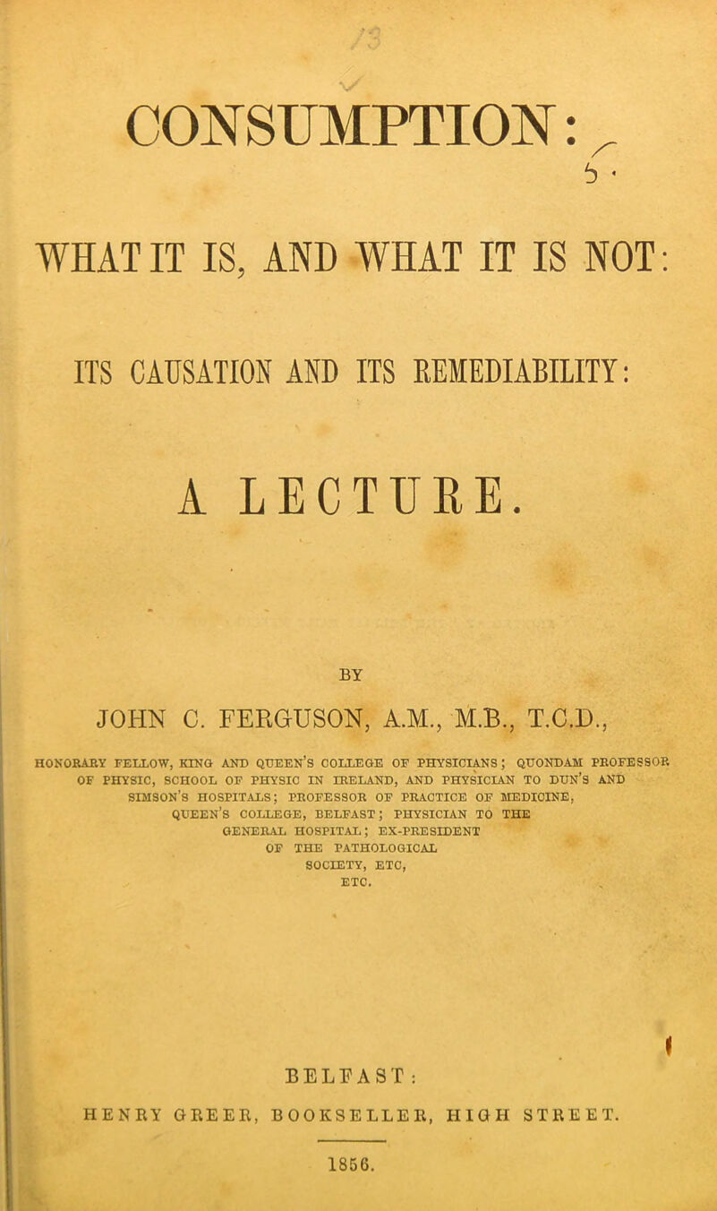 CONSUMPTION b * WHAT IT IS, AND WHAT IT IS NOT: ITS CAUSATION AND ITS REMEDIABILITY: 1 LECTURE. BY JOHN C. FERGUSON, A.M., M.B., T.C.D, HONORARY FELLOW, KING AND QUEEN’S COLLEGE OF PHYSICIANS ; QUONDAM PROFESSOR OF PHYSIC, SCHOOL OF PHYSIC IN IRELAND, AND PHYSICIAN TO DUN’S AND SIHSON’S HOSPITALS; PROFESSOR OF PRACTICE OF MEDICINE, QUEEN’S COLLEGE, BELFAST; PHYSICIAN TO THE GENERAL HOSPITAL; EX-PRESIDENT OF THE PATHOLOGICAL SOCIETY, ETC, ETC. BELFAST: i HENRY GREER, BOOKSELLER, HIGH STREET. 1856.