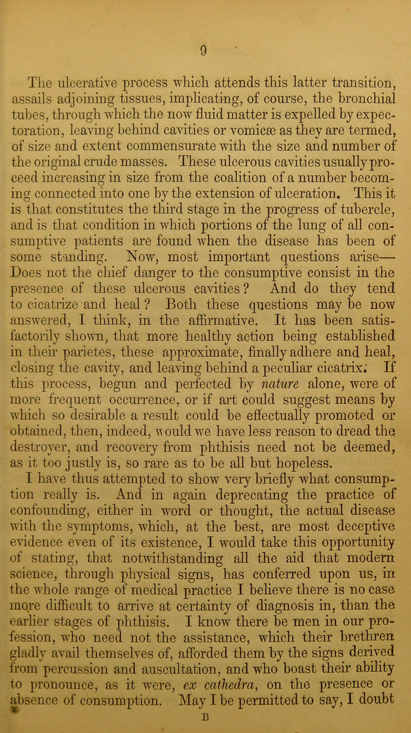 The ulcerative process which attends this latter transition, assails adjoining tissues, implicating, of course, the bronchial tubes, through which the now fluid matter is expelled by expec- toration, leaving behind cavities or vomicas as they are termed, of size and extent commensurate with the size and number of the original crude masses. These ulcerous cavities usually pro- ceed increasing in size from the coalition of a number becom- ing connected into one by the extension of ulceration. This it is that constitutes the third stage in the progress of tubercle, and is that condition in which portions of the lung of all con- sumptive patients are found when the disease has been of some standing. Now, most important questions arise— Does not the chief danger to the consumptive consist in the presence of these ulcerous cavities ? And do they tend to cicatrize and heal ? Both these questions may be now answered, I think, in the affirmative. It has been satis- factorily shown, that more healthy action being established in their parietes, these approximate, finally adhere and heal, closing the cavity, and leaving behind a peculiar cicatrix.' If this process, begun and perfected by nature alone, were of more frequent occurrence, or if art could suggest means by which so desirable a result could be effectually promoted or obtained, then, indeed, u ould we have less reason to dread the destroyer, and recovery from phthisis need not be deemed, as it too justly is, so rare as to be all but hopeless. I have thus attempted to show very briefly what consump- tion really is. And in again deprecating the practice of confounding, either in word or thought, the actual disease with the symptoms, which, at the best, are most deceptive evidence even of its existence, I would take this opportunity of stating, that notwithstanding all the aid that modem science, through physical signs, has conferred upon us, in the whole range of medical practice I believe there is no case more difficult to arrive at certainty of diagnosis in, than the earlier stages of phthisis. I know there be men in our pro- fession, who need not the assistance, which their brethren gladly avail themselves of, afforded them by the signs derived from percussion and auscultation, and who boast their ability to pronounce, as it were, ex cathedra, on the presence or absence of consumption. May I be permitted to say, I doubt B