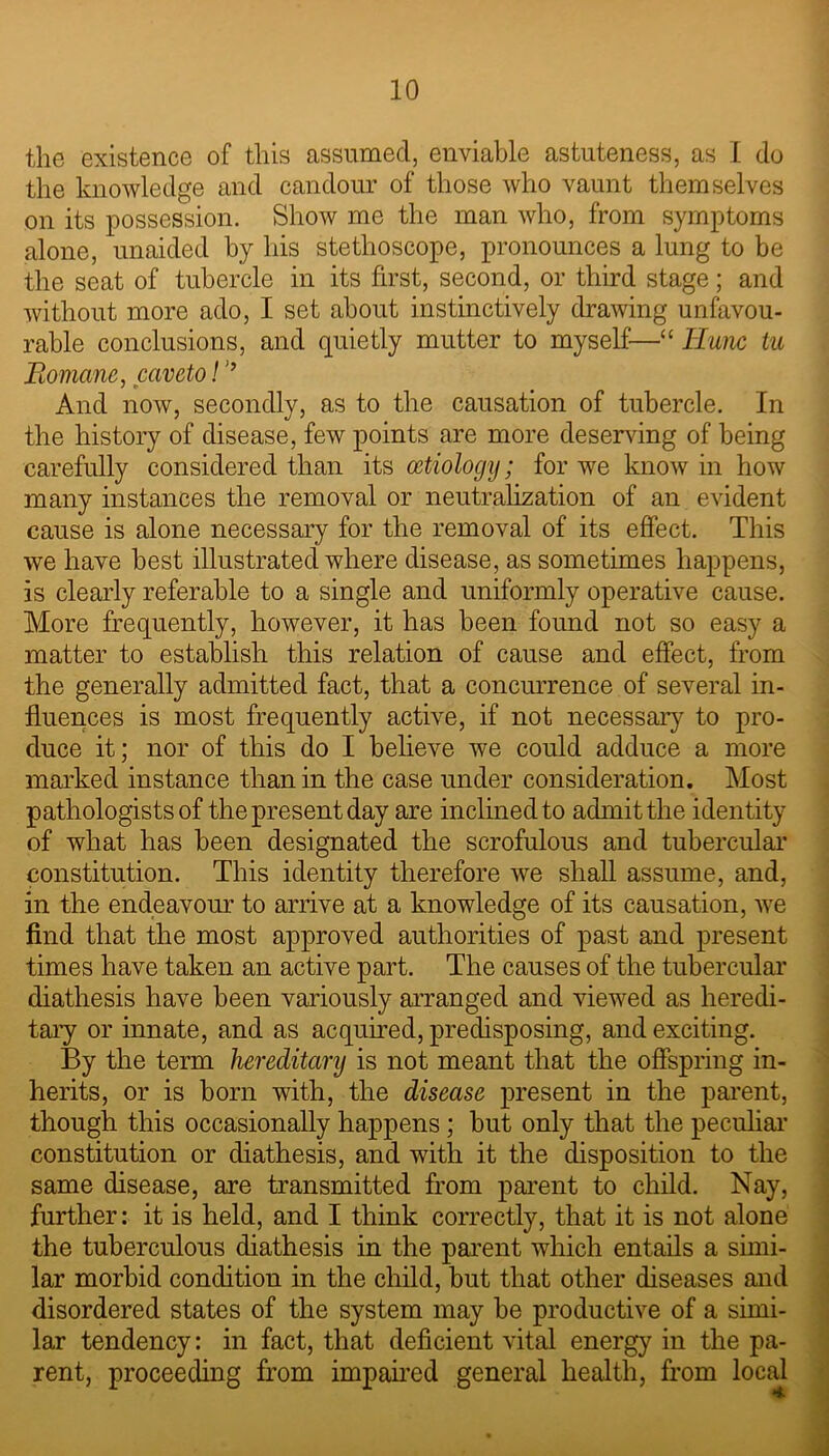 the existence of this assumed, enviable astuteness, as 1 do the knowledge and candour of those who vaunt themselves on its possession. Show me the man who, from symptoms alone, unaided by his stethoscope, pronounces a lung to be the seat of tubercle in its first, second, or third stage; and without more ado, I set about instinctively drawing unfavou- rable conclusions, and quietly mutter to myself—“ Rune tu Romane, caveto!’’ And now, secondly, as to the causation of tubercle. In the history of disease, few points are more deserving of being carefully considered than its aetiology; for we know in how many instances the removal or neutralization of an evident cause is alone necessary for the removal of its effect. This we have best illustrated where disease, as sometimes happens, is clearly referable to a single and uniformly operative cause. More frequently, however, it has been found not so easy a matter to establish this relation of cause and effect, from the generally admitted fact, that a concurrence of several in- fluences is most frequently active, if not necessary to pro- duce it; nor of this do I believe we could adduce a more marked instance than in the case under consideration. Most pathologists of the present day are inclined to admit the identity of what has been designated the scrofulous and tubercular constitution. This identity therefore we shall assume, and, in the endeavour to arrive at a knowledge of its causation, we find that the most approved authorities of past and present times have taken an active part. The causes of the tubercular diathesis have been variously arranged and viewed as heredi- tary or innate, and as acquired, predisposing, and exciting. By the term hereditary is not meant that the offspring in- herits, or is born with, the disease present in the parent, though this occasionally happens; but only that the peculiar constitution or diathesis, and with it the disposition to the same disease, are transmitted from parent to child. Nay, further: it is held, and I think correctly, that it is not alone the tuberculous diathesis in the parent which entails a simi- lar morbid condition in the child, but that other diseases and disordered states of the system may be productive of a simi- lar tendency: in fact, that deficient vital energy in the pa- rent, proceeding from impaired general health, from local