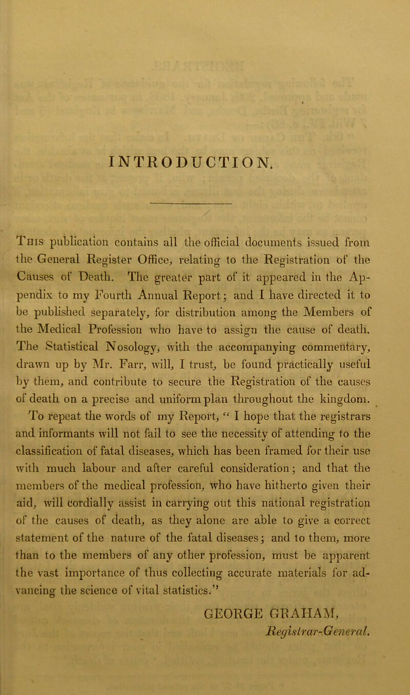 INTRODUCTION. This publication contains all the official documents issued from the General Register Office, relating to the Registration of‘ the Causes of Death. The greater part of it appeared in the Ap- pendix to my Fourth Annual Report; and I have directed it to be published separately, for distribution among the Members of the Medical Profession who have to assign the cause of death. The Statistical Nosology, with the accompanying commentary, drawn up by Mr. Farr, will, I trust, be found practically useful by them, and contribute to secure the Registration of the causes of death on a precise and uniform plan throughout the kingdom. To repeat the words of my Report, “ I hope that the registrars and informants will not fail to see the necessity of attending to the classification of fatal diseases, which has been framed for their use with much labour and after careful consideration; and that the members of the medical profession, who have hitherto given their aid, will cordially assist in carrying out this national registration of the causes of death, as they alone are able to give a correct statement of the nature of the fatal diseases; and to them, more than to the members of any other profession, must be apparent the vast importance of thus collecting accurate materials for ad- vancing the science of vital statistics.” GEORGE GRAHAM, Registrar-General.