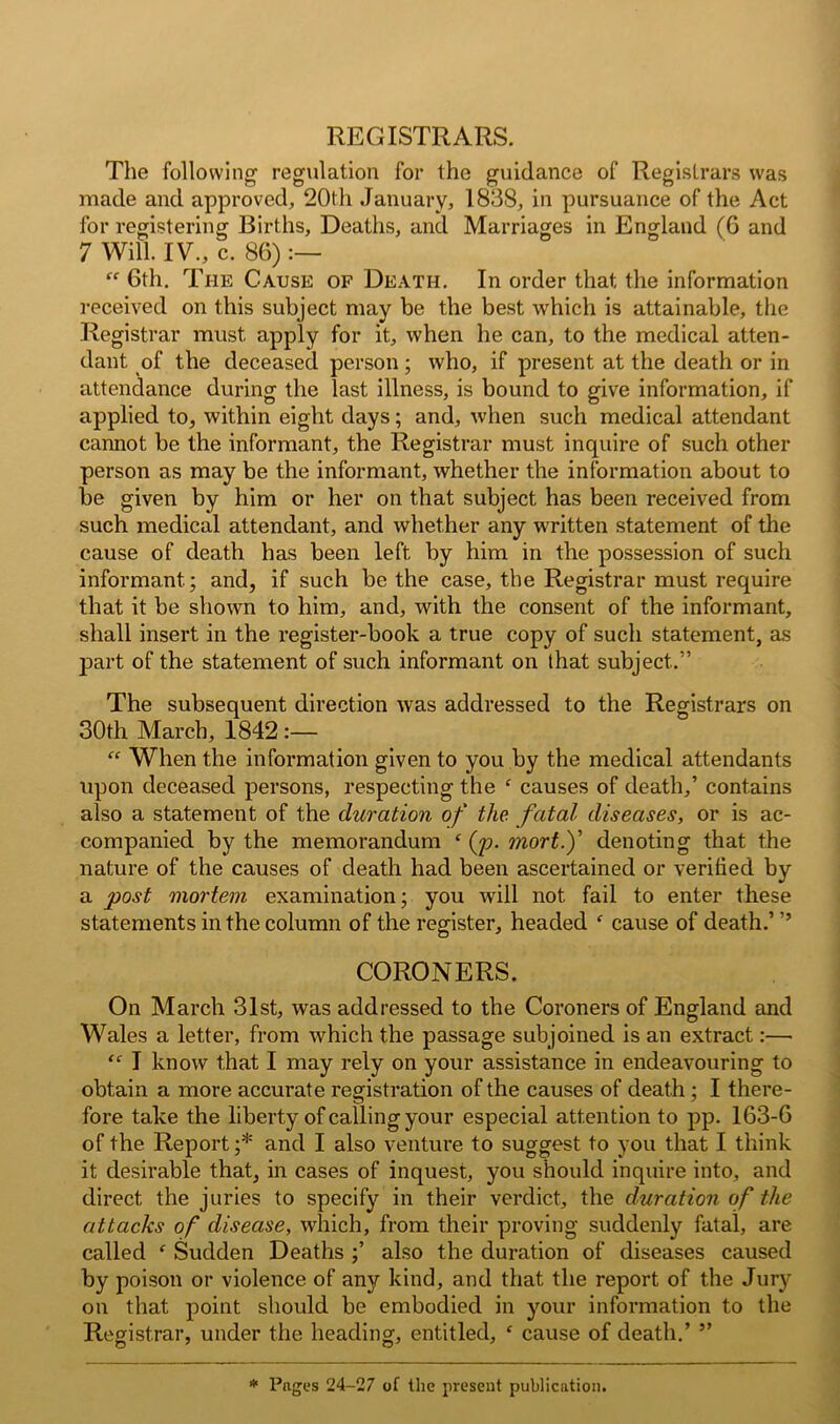 The following regulation for the guidance of Registrars was made and approved, 20tli January, 1838, in pursuance of the Act for registering Births, Deaths, and Marriages in England (6 and 7 Will. IV., c. 86) “ 6th. The Cause of Death. In order that the information received on this subject may be the best which is attainable, the Registrar must apply for it, when he can, to the medical atten- dant of the deceased person; who, if present at the death or in attendance during the last illness, is bound to give information, if applied to, within eight days; and, when such medical attendant cannot be the informant, the Registrar must inquire of such other person as may be the informant, whether the information about to be given by him or her on that subject has been received from such medical attendant, and whether any written statement of the cause of death has been left by him in the possession of such informant; and, if such be the case, the Registrar must require that it be shown to him, and, with the consent of the informant, shall insert in the register-book a true copy of such statement, as j3art of the statement of such informant on that subject.” The subsequent direction was addressed to the Registrars on 30th March, 1842 :— “ When the information given to you by the medical attendants upon deceased persons, respecting the f causes of death,’ contains also a statement of the duration of the fatal diseases, or is ac- companied by the memorandum f fp. mort.f denoting that the nature of the causes of death had been ascertained or verified by a post mortem examination; you will not fail to enter these statements in the column of the register, headed f cause of death.’ ” CORONERS. On March 31st, was addressed to the Coroners of England and Wales a letter, from which the passage subjoined is an extract:— <<r I know that I may rely on your assistance in endeavouring to obtain a more accurate registration of the causes of death; I there- fore take the liberty of calling your especial attention to pp. 163-6 of the Report;* and I also venture to suggest to you that I think it desirable that, in cases of inquest, you should inquire into, and direct the juries to specify in their verdict, the duration of the attacks of disease, which, from their proving suddenly fatal, are called ‘ Sudden Deaths ;’ also the duration of diseases caused by poison or violence of any kind, and that the report of the Jury on that point should be embodied in your information to the Registrar, under the heading, entitled, f cause of death.’ ” © 7 O7 7 * Pages 24-27 of the present publication.