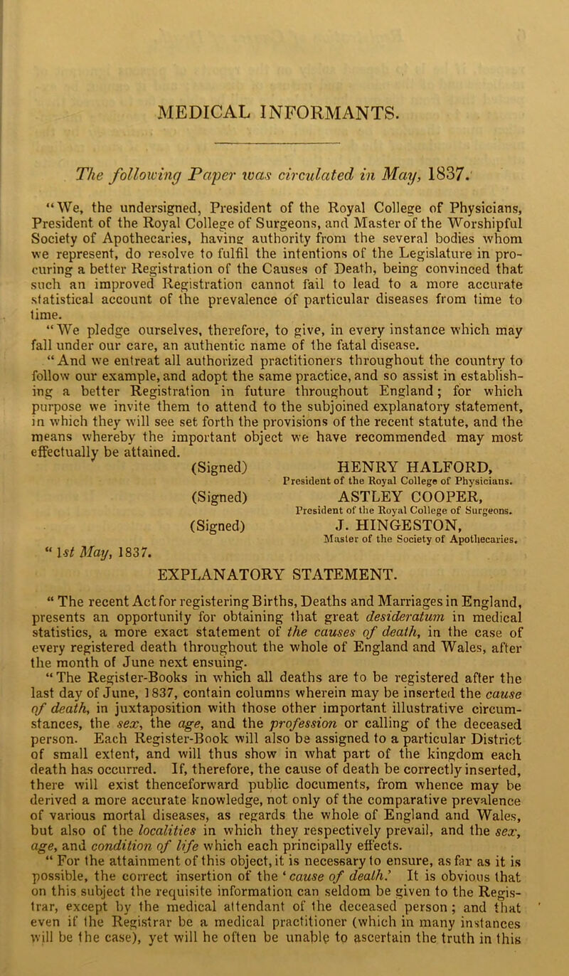 MEDICAL INFORMANTS. The following Paper was circulated in May, 1837. “We, the undersigned, President of the Royal College of Physicians, President of the Royal College of Surgeons, and Master of the Worshipful Society of Apothecaries, having authority from the several bodies whom we represent, do resolve to fulfil the intentions of the Legislature in pro- curing a better Registration of the Causes of Death, being convinced that such an improved Registration cannot fail to lead to a more accurate statistical account of the prevalence of particular diseases from time to lime. “We pledge ourselves, therefore, to give, in every instance which may fall under our care, an authentic name of the fatal disease. “ And we entreat all authorized practitioners throughout the country to follow our example, and adopt the same practice, and so assist in establish- ing a better Registration in future throughout England; for which purpose we invite them to attend to the subjoined explanatory statement, in which they will see set forth the provisions of the recent statute, and the means whereby the important object we have recommended may most effectually be attained. (Signed) HENRY HALFORD, President of the Royal College of Physicians. (Signed) ASTLEY COOPER, President of the Royal College of Surgeons. (Signed) J. HINGESTON, Master of the Society of Apothecaries, “ 1st May, 1837. EXPLANATORY STATEMENT. “ The recent Act for registering Births, Deaths and Marriages in England, presents an opportunity for obtaining that great desideratum in medical statistics, a more exact statement of the causes of death, in the case of every registered death throughout the whole of England and Wales, after the month of June next ensuing. “ The Register-Books in which all deaths are to be registered after the last day of June, 1837, contain columns wherein may be inserted the cause of death, in juxtaposition with those other important illustrative circum- stances, the sex, the age, and the profession or calling of the deceased person. Each Register-Book will also be assigned to a particular District of small extent, and will thus show in what part of the kingdom each death has occurred. If, therefore, the cause of death be correctly inserted, there will exist thenceforward public documents, from whence may be derived a more accurate knowledge, not only of the comparative prevalence of various mortal diseases, as regards the whole of England and Wales, but also of the localities in which they respectively prevail, and the sex, age, and condition of life which each principally effects. “ For the attainment of this object, it is necessary to ensure, as far as it is possible, the correct insertion of the ‘ cause of death.7 It is obvious that on this subject the requisite information can seldom be given to the Regis- trar, except by the medical attendant of Ihe deceased person; and that even if the Registrar be a medical practitioner (which in many instances will be the case), yet will he often be unable to ascertain the truth in this